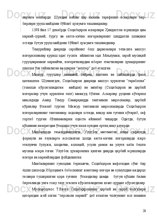 ларзага   келтирди.   Шундан   кейин   ҳар   иккала   тарафнинг   аскарлари   бир-
бирлари уруш майдони бўйлаб ҳужумга ташландилар.
1398 йил 17 декабрда Соҳибқирон аскарлари Ҳиндистон юришида ҳам
карнай-сурнай,   бурғу   ва   катта-кичик   ноғораларнинг   шиддатли   шовқини
остида бутун уруш майдони бўйлаб ҳужумга ташландилар.
Темурийлар   даврида   саройнинг   бош   дарвозалари   тепасига   махсус
ноғорахоналар  қуриш  одат   тусига     айланган  эди.  Маълумки,   сарой  мусиқий
гуруҳларининг   карнайчи,   ноғорачилардан   иборат   етакчиларни   ҳукмдорнинг
шахсан ўзи тайинлаган ва уларни “мехтар” деб аташган.
Мазкур   гуруҳлар   оммавий   байрам,   тантана   ва   сайилларда   фаол
қатнашган.   Шунингдек,   Соҳибқирон   даврида   махсус   қурилган   “тарабхона”
(томоша   кўрсатиладиган     майдон)   ва   минбар   (Соҳибқирон   ва   ҳарбий
ноғоралар   учун   қурилган   тахт)   мавжуд   бўлган.   Аскарлар   руҳини   кўтариш
мақсадида   Амир   Темур   Самарқандда   тантанали   маросимлар,   ҳарбий
кўриклар   ўтказиб   турган.   Мазкур   тантанали   маросимларда   Соҳибқирон
ноғораларининг тантанавор садолари остида, виқор ила туғини кўтариб, саф
тортиб   турган   бўлинмаларни   оҳиста   айланиб   чиқарди.   Одатда,   бутун
қўшинни назоратдан ўтказиш учун икки кундан ортиқ вақт кетарди.
Манбаларда   таъкидланишича,   Улуғбек   математик   олим   сифатида
формула   ва   ёзувларга   асосланган   ҳолда   катта-кичик   ноғораларда   ижро
этилувчи   булужи,   шодиёна,   ахлоқий,   усули   равон   ва   улуғи   каби   бешта
мусиқа   асари   ёзган.   Улуғбек   ҳукмронлик   қилган   даврда   ҳарбий   юришларда
ноғора ва карнайлардан фойдаланган.
Манбаларнинг   гувоҳлик   беришича,   Соҳибқирон   вафотидан   сўнг   бир
ёшли шахзода Иброҳимга бобосининг жанговар ноғора ва кумушдан аждарҳо
тасвири   туширилган   қора   туғини     ўтказдилар   ҳамда       бутун   қўшин   билан
биргаликда унга тожу тахт эгасига кўрсатиладиган иззат-ҳурмат кўрсатдилар.
Мусиқашунос   Т.Визго   Соҳибқироннинг   ҳарбий   ва   сарой   чолғулари
қаторидан   жой   олган   “тирсакли   карнай”   деб   аталган   чолғунинг   асл   номини
28 
