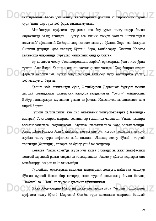 келтирмаган.   Аммо   уни   жангу   жадалларнинг   доимий   иштирокчиси-“сурон
сури”нинг бир тури деб фараз қилиш мумкин.
Манбаларда   пуфлама   сур   димо   яна   бир   урма   чолғу-нокур   билан
биргаликда   қайд   этилади.     Бурғу   эса   йирик   туёқли   ҳайвон   шохларидан
ясалган.У афсонавий Сиёвуш даврида ҳам мавжуд бўлган. Зеро, манбаларда
Сиёвуш   даврида   ҳам   мавжуд   бўлган.   Зеро,   манбаларда   Сиёвуш   Хоразм
қалъасида чиққанида бурғулар чалингани қайд қилинган.
Бу   қадимги   чолғу   Соҳибқироннинг   ҳарбий   оркестрида   ўзига   хос   ўрин
тутган. Али Яздий Қарши шаҳрини қамал қилиш чоғида “Соҳибқирон хазрат
фармон   бердиларки,   бурғу   товушларидан   тахайюр   луди   бошларига   урди”,
деб маълумот берган.
Қарши   забт   этилгандан   сўнг,   Соҳибқирон   Дарвешак   бурғучи   исмли
ҳарбий   созанданинг   хизматини   алоҳида   тақдирлаган.   “Бурғу”   кейинчалик
Бобур   лашкарлари   мусиқаси   рамзи   сифатида   Ҳиндистон   маданиятига   ҳам
кириб борган.
Туркий   халқларнинг   яна   бир   анъанавий   чолғуси-коварка   (Навоийда-
каварга) Соҳибқирон даврида созандалар томонида чалинган. Унинг тасвири
минатюраларида   сақланмаган.   Мусиқа   рисолаларида   ҳам   эслатилмайди.
Аммо Шарафиддин Али Яздийнинг коваргани-тўс, ноғора тоифасига мансуб
зарбли   чолғу   тури   сифатида   қайд   қилган.   “Лашкар   ҳозир   бўлиб,     тартиб
тортилди (берилди) , коварга ва бурғу уриб юзландилар”...
Коварга   “Зафарнома”да   жуда   кўп   тилга   олинади   ва   жанг   вазифасини
доимий мусиқий рамзи сифатида тасвирланади. Аммо у сўнгги асрларга оид
манбаларда деярли қайд этилмайди.
Туркийлар   оркестрида   қадимги   даврлардан   ҳозирги   пайтгача   машҳур
бўлган   сурнай   билан   бир   қаторда,   янги   туркий   анъаналар   билан   боғлиқ
“Чабчиғ” ва “Шон” чолғулари ҳам кенг қўлланилган.
Хўжа Абдулқодир Мароғий  маълумотларига кўра, “чабчиғ”-шохсимон
пуфлама   чолғу   бўлиб,   Марказий   Осиёда   турк   хоқонлиги   давридан   бошлаб
29 