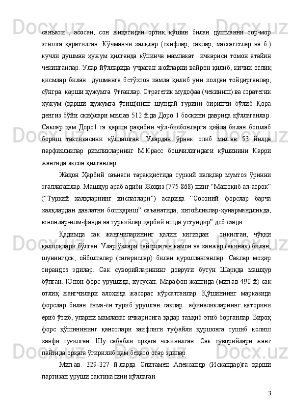 санъати   ,   асосан,   сон   жиҳатидан   ортиқ   қўшин   билан   душманни   тор-мор
этишга   қаратилган.   Кўчманчи   халқлар   (скифлар,   саклар,   массагетлар   ва   б.)
кучли   душман   ҳужум   қилганда   кўпинча   мамлакат     ичкариси   томон   атайин
чекинганлар.  Улар  йўлларида  учраган   жойларни  вайрон  қилиб,  кичик  отлиқ
қисмлар   билан     душманга   бетўхтов   хамла   қилиб   уни   холдан   тойдирганлар,
сўнгра  қарши ҳужумга  ўтганлар. Стратегик мудофаа (чекиниш) ва стратегик
ҳужум   (қарши   ҳужумга   ўтиш)нинг   шундай   турини   биринчи   бўлиб   Қора
денгиз бўйи скифлари мил.ав 512 й.да Доро 1 босқини даврида қўллаганлар.
Саклар   ҳам   Доро1   га   қарши   рақибни   чўл-биёбонларга   ҳийла   билан   бошлаб
бориш   тактикасини   қўллашган.   Улардан   ўрнак   олиб   мил.ав   53   йилда
парфияликлар   римликларнинг   М.Красс   бошчилигидаги   қўшинини   Карри
жангида яксон қилганлар.
Жаҳон   Ҳарбий   саънати   тараққиётида   туркий   халқлар   мумтоз   ўринни
эгаллаганлар. Машҳур араб адиби Жоҳиз (775-868) нинг “Маноқиб ал-атрок”
(“Туркий   халқларнинг   хислатлари”)   асарида   “Сосоний   форслар   барча
халқлардан   давлатни   бошқариш”   саъанатида,   хитойликлар-ҳунармандликда,
юнонлар-илм-фанда ва туркийлар ҳарбий ишда устундир” деб ёзади.
Қадимда   сак   жангчиларининг   қалин   кигиздан     тикилган,   чўққи
қалпоқлари бўлган. Улар ўзлари тайёрлаган камон ва ханжар (акинак) билан,
шунингдек,   ойболталар   (сагарислар)   билан   қуролланганлар.   Саклар   моҳир
тирандоз   эдилар.   Сак   суворийларининг   довруғи   бутун   Шарқда   машҳур
бўлган.  Юнон-форс  урушида,  хусусан.  Марафон  жангида  (мил.ав  490 й)  сак
отлиқ   жангчилари   алоҳида   жасорат   кўрсатганлар.   Қўшиннинг   марказида
форслар   билан   ёнма-ён   туриб   урушган   саклар     афиналикларнинг   қаторини
ёриб ўтиб, уларни мамлакат ичкарисига қадар таъқиб этиб борганлар. Бироқ
форс   қўшинининг   қанотлари   заифлиги   туфайли   қуршовга   тушиб   қолиш
хавфи   туғилган.   Шу   сабабли   орқага   чекинилган.   Сак   суворийлари   жанг
пайтида орқага ўгирилиб ҳам беҳато отар эдилар.
Мил.ав.   329-327   й.ларда   Спитамен   Александр   (Искандар)га   қарши
партизан уруши тактикасини қўллаган.
3 