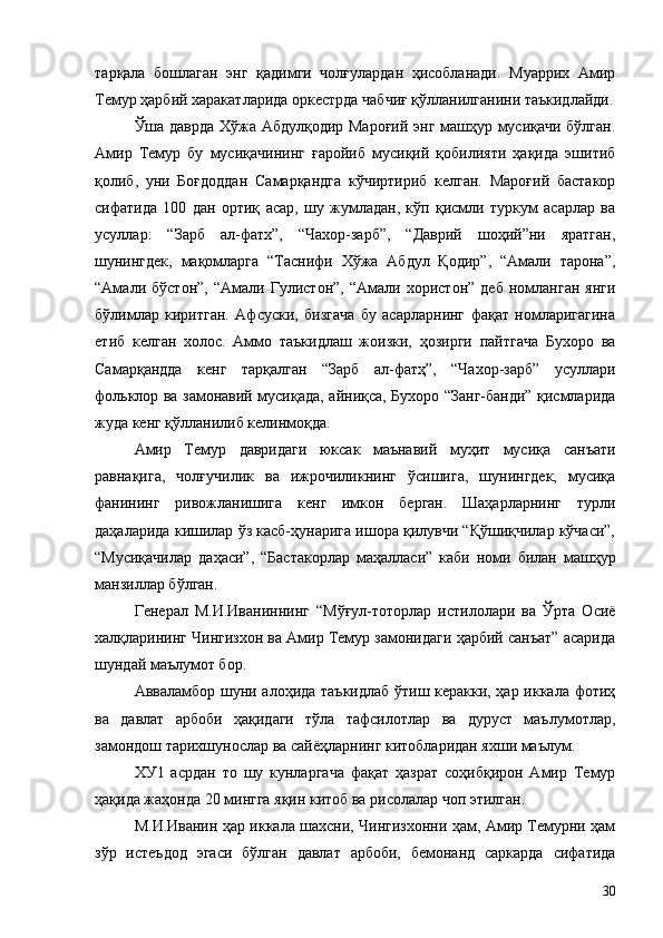 тарқала   бошлаган   энг   қадимги   чолғулардан   ҳисобланади.   Муаррих   Амир
Темур ҳарбий харакатларида оркестрда чабчиғ қўлланилганини таъкидлайди.
Ўша даврда Хўжа Абдулқодир Мароғий энг машҳур мусиқачи бўлган.
Амир   Темур   бу   мусиқачининг   ғаройиб   мусиқий   қобилияти   ҳақида   эшитиб
қолиб,   уни   Боғдоддан   Самарқандга   кўчиртириб   келган.   Мароғий   бастакор
сифатида   100   дан   ортиқ   асар,   шу   жумладан,   кўп   қисмли   туркум   асарлар   ва
усуллар:   “Зарб   ал-фатх”,   “Чахор-зарб”,   “Даврий   шоҳий”ни   яратган,
шунингдек,   мақомларга   “Таснифи   Хўжа   Абдул   Қодир”,   “Амали   тарона”,
“Амали   бўстон”,   “Амали   Гулистон”,   “Амали   хористон”   деб   номланган   янги
бўлимлар   киритган.   Афсуски,   бизгача   бу   асарларнинг   фақат   номларигагина
етиб   келган   холос.   Аммо   таъкидлаш   жоизки,   ҳозирги   пайтгача   Бухоро   ва
Самарқандда   кенг   тарқалган   “Зарб   ал-фатҳ”,   “Чахор-зарб”   усуллари
фольклор ва замонавий мусиқада, айниқса, Бухоро “Занг-банди” қисмларида
жуда кенг қўлланилиб келинмоқда.
Амир   Темур   давридаги   юксак   маънавий   муҳит   мусиқа   санъати
равнақига,   чолғучилик   ва   ижрочиликнинг   ўсишига,   шунингдек,   мусиқа
фанининг   ривожланишига   кенг   имкон   берган.   Шаҳарларнинг   турли
даҳаларида кишилар ўз касб-ҳунарига ишора қилувчи “Қўшиқчилар кўчаси”,
“Мусиқачилар   даҳаси”,   “Бастакорлар   маҳалласи”   каби   номи   билан   машҳур
манзиллар бўлган.
Генерал   М.И.Иваниннинг   “Мўғул-тоторлар   истилолари   ва   Ўрта   Осиё
халқларининг Чингизхон ва Амир Темур замонидаги ҳарбий санъат” асарида
шундай маълумот бор.
Авваламбор шуни алоҳида таъкидлаб ўтиш керакки, ҳар иккала фотиҳ
ва   давлат   арбоби   ҳақидаги   тўла   тафсилотлар   ва   дуруст   маълумотлар,
замондош тарихшунослар ва сайёҳларнинг китобларидан яхши маълум.
ХУ1   асрдан   то   шу   кунларгача   фақат   ҳазрат   соҳибқирон   Амир   Темур
ҳақида жаҳонда 20 мингга яқин китоб ва рисолалар чоп этилган.
М.И.Иванин ҳар иккала шахсни, Чингизхонни ҳам, Амир Темурни ҳам
зўр   истеъдод   эгаси   бўлган   давлат   арбоби,   бемонанд   саркарда   сифатида
30 