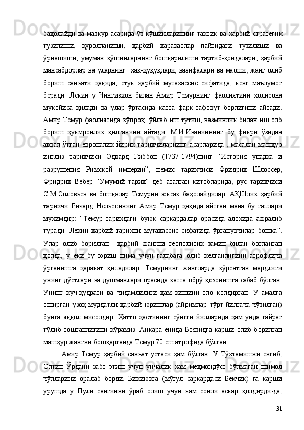 баҳолайди ва  мазкур  асарида ўз  қўшинларининг  тактик ва ҳарбий-стратегик
тузилиши,   қуролланиши,   ҳарбий   харакатлар   пайтидаги   тузилиши   ва
ўрнашиши,   умуман   қўшинларнинг   бошқарилиши   тартиб-қоидалари,   ҳарбий
мансабдорлар ва уларнинг   ҳақ-ҳуқуқлари, вазифалари ва маоши, жанг олиб
бориш   санъати   ҳақида,   етук   ҳарбий   мутахассис   сифатида,   кенг   маълумот
беради.   Лекин   у   Чингизхон   билан   Амир   Темурнинг   фаолиятини   холисона
муқойиса   қилади   ва   улар   ўртасида   катта   фарқ-тафовут   борлигини   айтади.
Амир Темур фаолиятида кўпроқ   ўйлаб иш тутиш, вазминлик билан иш олб
бориш   ҳукмронлик   қилганини   айтади.   М.И.Иваниннинг   бу   фикри   ўзидан
аввал   ўтган   европалик   йирик   тарихчиларнинг   асарларида   ,   масалан   машҳур
инглиз   тарихчиси   Эдвард   Гиббон   (1737-1794)нинг   “История   упадка   и
разрушения   Римской   империи”,   немис   тарихчиси   Фридрих   Шлоссёр,
Фридрих   Вебер   “Умумий   тарих”   деб   аталган   китобларида,   рус   тарихчиси
С.М.Соловьев   ва   бошқалар   Темурни   юксак   баҳолайдилар.   АҚШлик   ҳарбий
тарихчи   Ричард   Нельсоннинг   Амир   Темур   ҳақида   айтган   мана   бу   гаплари
муҳимдир:   “Темур   тарихдаги   буюк   саркардалар   орасида   алоҳида   ажралиб
туради.   Лекин   ҳарбий   тарихни   мутахассис   сифатида   ўрганувчилар   бошқа”.
Улар   олиб   борилган     ҳарбий   жангни   геополитик   замин   билан   боғланган
ҳолда,   у   ёки   бу   юриш   нима   учун   ғалабага   олиб   келганлигини   атрофлича
ўрганишга   ҳаракат   қиладилар.   Темурнинг   жангларда   кўрсатган   мардлиги
унинг дўстлари ва душманлари орасида катта обрў қозонишга сабаб бўлган.
Унинг   куч-қудрати   ва   чидамлилиги   ҳам   кишини   оло   қолдирган.   У   амалга
оширган   узоқ   муддатли   ҳарбий   юришлар   (айримлар   тўрт   йилгача   чўзилган)
бунга   яққол   мисолдир.   Ҳатто   ҳаётининг   сўнгги   йилларида   ҳам   унда   ғайрат
тўлиб   тошганлигини   кўрамиз.   Анқара   ёнида   Боязидга   қарши   олиб   борилган
машҳур жангни бошқарганда Темур 70 ёш атрофида бўлган.
Амир   Темур   ҳарбий   санъат   устаси   ҳам   бўлган.   У   Тўхтамишни   енгиб,
Олтин   Ўрдани   забт   этиш   учун   унчалик   ҳам   меҳмондўст   бўлмаган   шимол
чўлларини   оралаб   борди.   Бикиюкга   (мўғул   саркардаси   Бекчик)   га   қарши
урушда   у   Пули   сангинни   ўраб   олиш   учун   кам   сонли   аскар   қолдирди-да,
31 