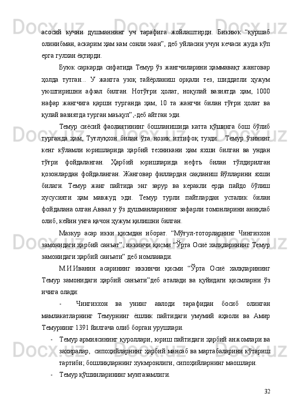 асосий   кучни   душманнинг   уч   тарафига   жойлаштирди.   Бикиюк   “қуршаб
олинибман, аскарим ҳам кам сонли экан”, деб уйласин учун кечаси жуда кўп
ерга гулхан ёқтирди.
Буюк   саркарда   сифатида   Темур   ўз   жангчиларини   ҳаммавақт   жанговар
ҳолда   тутган...   У   жангга   узоқ   тайёрланиш   орқали   тез,   шиддатли   ҳужум
уюштиришни   афзал   билган.   Нотўғри   ҳолат,   ноқулай   вазиятда   ҳам,   1000
нафар   жангчига   қарши   турганда   ҳам,   10   та   жангчи   билан   тўғри   ҳолат   ва
қулай вазиятда турган маъқул”,-деб айтган эди. 
Темур   сиёсий   фаолиятининг   бошланишида   катта   қўшинга   бош   бўлиб
турганда   ҳам,   Туғлуқхон   билан   ўта   нозик   иттифоқ   тузди.     Темур   ўзининг
кенг   кўламли   юришларида   ҳарбий   техникани   ҳам   яхши   билган   ва   ундан
тўғри   фойдаланган.   Ҳарбий   юришларида   нефтъ   билан   тўлдирилган
қозонлардан   фойдаланган.   Жанговар   филлардан   сақланиш   йўлларини   яхши
билагн.   Темур   жанг   пайтида   энг   зарур   ва   керакли   ерда   пайдо   бўлиш
хусусияти   ҳам   мавжуд   эди.   Темур   турли   пайтлардан   усталик   билан
фойдалана олган.Аввал у ўз душманларининг зафарли томонларини аниқлаб
олиб, кейин унга қачон ҳужум қилишни билган.
Мазкур   асар   икки   қисмдан   иборат.   “Мўғул-тоторларнинг   Чингизхон
замонидаги ҳарбий санъат”, иккинчи қисми “Ўрта Осиё халқларининг Темур
замонидаги ҳарбий санъати” деб номланади.
М.И.Иванин   асарининг   иккинчи   қисми   “Ўрта   Осиё   халқларининг
Темур   замонидаги   ҳарбий   санъати”деб   аталади   ва   қуйидаги   қисмларни   ўз
ичига олади:
- Чингизхон   ва   унинг   авлоди   тарафидан   босиб   олинган
мамлакатларнинг   Темурнинг   ёшлик   пайтидаги   умумий   аҳволи   ва   Амир
Темурнинг 1391 йилгача олиб борган урушлари.
- Темур армиясининг қуроллари, юриш пайтидаги ҳарбий анжомлари ва
захиралар,   сипоҳийларнинг ҳарбий мансаб ва мартабаларини кўтариш
тартиби; бошлиқларнинг хукмронлиги, сипоҳийларнинг маошлари.
- Темур қўшинларининг мунтазамлиги.
32 