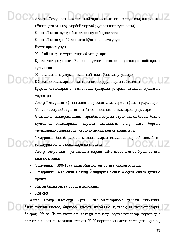 - Амир   Темурнинг   жанг   пайтида   ишлатган   қонун-қоидалари   ва
қўшиндаги мавжуд ҳарбий тартиб (қўшиннинг тузилиши).
- Сони 12 минг суворийга етган ҳарбий қисм учун.
- Сони 12 мингдан 40 мингача бўлган корпус учун.
- Бутун армия учун
- Ҳарбий лагерда туриш тартиб-қоидалари.
- Қрим   татарларнинг   Украина   устига   қилган   юришлари   пайтидаги
тузилиши.
- Харакатдаги ва умуман жанг пайтида қўллаган усуллари.
- Кўчманчи халқларнинг катта ва кичик урушларга қобилияти.
- Қирғиз-қозоқларнинг   чегарадош   ерлардан   ўғирлаб   кетишда   қўллаган
усуллари.
- Амир Темурнинг қўшни давлатлар ҳақида маълумот тўплаш усусллари.
- Уғруқ ва ҳарбий юришлар пайтида озиқғовқат жамғариш усуллари.
- Чингизхон   империясининг   таркибига   кирган   ўтроқ   аҳоли   билан   баъзи
кўчманчи   халқларнинг   ҳарбий   салоҳияти,   улар   олиб   борган
урушларнинг характери, ҳарбий-сиёсий қонун-қоидалари.
- Темурнинг   босиб   олиган   мамлакатларда   ишлатган   ҳарбий-сиёсий   ва
маъмурий қонун-қоидалари ва тартиби.
- Амир   Темурнинг   Тўхтамишга   қарши   1391   йили   Олтин   Ўрда   устига
қилган юриши.
- Темурнинг 1398-1399 йили Ҳиндистон устига қилган юриши.
- Темурнинг   1402   йили   Боязид   Йилдирим   билан   Анқара   ёнида   қилган
уруши.
- Хитой билан катта урушга ҳозирлик.
- Хотима.
Амир   Темур   замонида   Ўрта   Осиё   халқларнинг   ҳарбий   санъатига
бағишланган   қисми,   биринчи   қисмга   нисбатан,   тўлароқ   ва   тафсилотларга
бойроқ.   Унда   Чингизхоннинг   авлоди   пайтида   мўғул-тоторлар   тарафидан
асоратга   солинган   мамлкатларнинг   Х1У   асрнинг   иккинчи   ярмидаги   аҳволи,
33 
