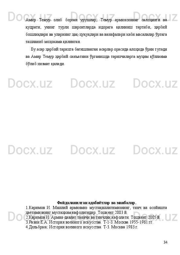 Амир   Темур   олиб   борган   урушлар,   Темур   армиясининг   салоҳияти   ва
қудрати,   унинг   турли   шароитларда   идорага   қилиниш   тартиби,   ҳарбий
бошлиқлари ва уларнинг ҳақ-ҳуқуқлари ва вазифалари каби масалалар ўртага
ташланиб моҳокама қилинган.
Бу асар ҳарбий тарихга бағишланган асарлар орасида алоҳида ўрин тутади
ва Амир Темур ҳарбий санъатини ўрганишда тарихчиларга муҳим қўлланма
бўлиб хизмат қилади.
Фойдаланилган адабиётлар ва манбалар.
1.Каримов   И.   Миллий   армиямиз   мустақиллигимизнинг,   тинч   ва   осойишта
ҳаётимизнинг мустаҳкам кафолатидир. Тошкент 2003 й.
2.Каримов И. Армия-давлат таянчи ва тинчлик кафолати. Тошкент 2005 й.
3.Разин Е.А. История военного искусства. Т-1-3. Москва 1955-1961 гг.
4.Дельбрюк. История военного искусства. Т-3. Москва 1983 г.
34 