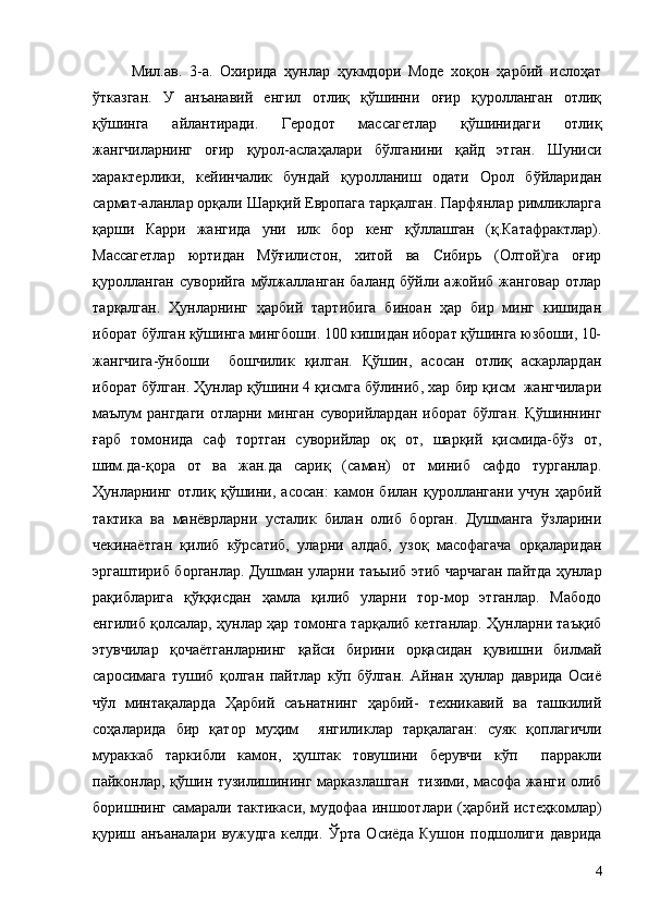 Мил.ав.   3-а.   Охирида   ҳунлар   ҳукмдори   Моде   хоқон   ҳарбий   ислоҳат
ўтказган.   У   анъанавий   енгил   отлиқ   қўшинни   оғир   қуролланган   отлиқ
қўшинга   айлантиради.   Геродот   массагетлар   қўшинидаги   отлиқ
жангчиларнинг   оғир   қурол-аслаҳалари   бўлганини   қайд   этган.   Шуниси
характерлики,   кейинчалик   бундай   қуролланиш   одати   Орол   бўйларидан
сармат-аланлар орқали Шарқий Европага тарқалган. Парфянлар римликларга
қарши   Карри   жангида   уни   илк   бор   кенг   қўллашган   (қ.Катафрактлар).
Массагетлар   юртидан   Мўғилистон,   хитой   ва   Сибирь   (Олтой)га   оғир
қуролланган   суворийга  мўлжалланган  баланд  бўйли ажойиб  жанговар  отлар
тарқалган.   Ҳунларнинг   ҳарбий   тартибига   биноан   ҳар   бир   минг   кишидан
иборат бўлган қўшинга мингбоши. 100 кишидан иборат қўшинга юзбоши, 10-
жангчига-ўнбоши     бошчилик   қилган.   Қўшин,   асосан   отлиқ   аскарлардан
иборат бўлган. Ҳунлар қўшини 4 қисмга бўлиниб, хар бир қисм  жангчилари
маълум рангдаги  отларни минган суворийлардан иборат бўлган. Қўшиннинг
ғарб   томонида   саф   тортган   суворийлар   оқ   от,   шарқий   қисмида-бўз   от,
шим.да-қора   от   ва   жан.да   сариқ   (саман)   от   миниб   сафдо   турганлар.
Ҳунларнинг   отлиқ   қўшини,   асосан:   камон   билан   қуроллангани   учун   ҳарбий
тактика   ва   манёврларни   усталик   билан   олиб   борган.   Душманга   ўзларини
чекинаётган   қилиб   кўрсатиб,   уларни   алдаб,   узоқ   масофагача   орқаларидан
эргаштириб борганлар. Душман уларни таъыиб этиб чарчаган пайтда ҳунлар
рақибларига   қўққисдан   ҳамла   қилиб   уларни   тор-мор   этганлар.   Мабодо
енгилиб қолсалар, ҳунлар ҳар томонга тарқалиб кетганлар. Ҳунларни таъқиб
этувчилар   қочаётганларнинг   қайси   бирини   орқасидан   қувишни   билмай
саросимага   тушиб   қолган   пайтлар   кўп   бўлган.   Айнан   ҳунлар   даврида   Осиё
чўл   минтақаларда   Ҳарбий   саънатнинг   ҳарбий-   техникавий   ва   ташкилий
соҳаларида   бир   қатор   муҳим     янгиликлар   тарқалаган:   суяк   қоплагичли
мураккаб   таркибли   камон,   ҳуштак   товушини   берувчи   кўп     парракли
пайконлар, қўшин тузилишининг марказлашган   тизими, масофа жанги олиб
боришнинг самарали тактикаси,  мудофаа  иншоотлари (ҳарбий истеҳкомлар)
қуриш   анъаналари   вужудга   келди.   Ўрта   Осиёда   Кушон   подшолиги   даврида
4 