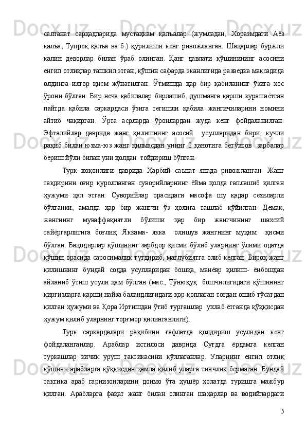 салтанат   сарҳадларида   мустаҳкам   қалъалар   (жумладан,   Хоразмдаги   Аёз
қалъа,   Тупроқ   қалъа   ва   б.)   қурилиши   кенг   ривожланган.   Шаҳарлар   буржли
қалин   деворлар   билан   ўраб   олинган.   Қанг   давлати   қўшинининг   асосини
енгил отлиқлар ташкил этган, қўшин сафарда эканлигида разведка мақсадида
олдинга   илғор   қисм   жўнатилган.   Ўтмишда   ҳар   бир   қабиланинг   ўзига   хос
ўрони  бўлган.  Бир   неча  қабилалар   бирлашиб,   душманга  қарши  курашаётган
пайтда   қабила   саркардаси   ўзига   тегишли   қабила   жангичиларини   номини
айтиб   чақирган.   Ўрта   асрларда   ўронлардан   жуда   кенг   фойдаланилган.
Эфталийлар   даврида   жанг   қилишнинг   асосий     усулларидан   бири,   кучли
рақиб   билан   юзма-юз   жанг   қилмасдан   унинг   2   қанотига   бетўхтов     зарбалар
бериш йўли билан уни ҳолдан  тойдириш бўлган.
Турк   хоқонлиги   даврида   Ҳарбий   саънат   янада   ривожланган.   Жанг
тақдирини   оғир   қуролланган   суворийларнинг   ёйма   ҳолда   гаплашиб   қилган
ҳужуми   ҳал   этган.   Суворийлар   орасидаги   масофа   шу   қадар   сезиларли
бўлганки,   амалда   ҳар   бир   жангчи   ўз   ҳолига   ташлаб   қўйилган.   Демак,
жангнинг   муваффақиятли   бўлиши   ҳар   бир   жангчининг   шахсий
тайёргарлигига   боғлиқ.   Яккама-   якка     олишув   жангнинг   муҳим     қисми
бўлган.   Баҳодирлар   қўшининг   зарбдор   қисми   бўлиб   уларнинг   ўлими   одатда
қўшин орасида саросималик туғдириб, мағлубиятга олиб келган. Бироқ жанг
қилишнинг   бундай   содда   усулларидан   бошқа,   манёвр   қилиш-   ёнбошдан
айланиб   ўтиш   усули   ҳам   бўлган   (мас.,   Тўнюқуқ     бошчилигидаги   қўшининг
қирғизларга қарши найза баландлигидаги қор қоплаган тоғдан ошиб тўсатдан
қилган ҳужуми ва Қора Иртишдан ўтиб тургашлар   ухлаб ётганда қўққисдан
ҳужум қилиб уларнинг торғмор қилинганлиги).
Турк   саркардалари   рақибини   ғафлатда   қолдириш   усулидан   кенг
фойдаланганлар.   Араблар   истилоси   даврида   Суғдга   ёрдамга   келган
туркашлар   кичик   уруш   тактикасини   қўллаганлар.   Уларнинг   енгил   отлиқ
қўшини арабларга  қўққисдан ҳамла қилиб уларга  тинчлик бермаган.  Бундай
тактика   араб   гарнизонларини   доимо   ўта   ҳушёр   ҳолатда   туришга   мажбур
қилган.   Арабларга   фақат   жанг   билан   олинган   шаҳарлар   ва   водийлардаги
5 