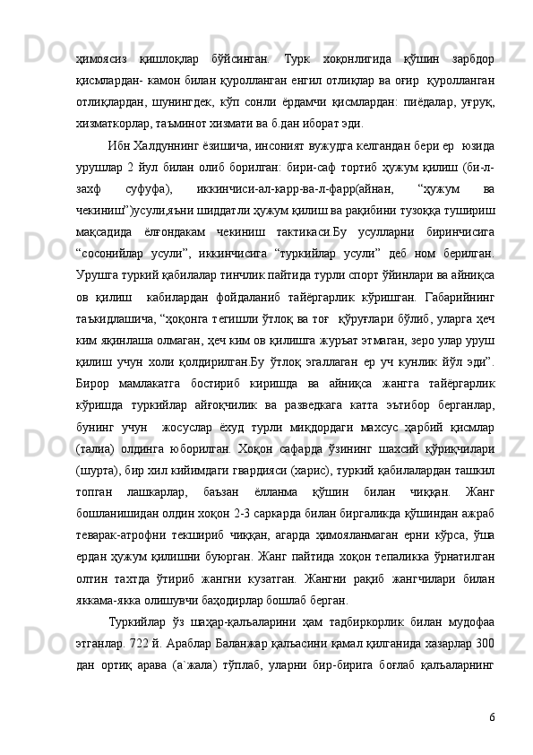 ҳимоясиз   қишлоқлар   бўйсинган.   Турк   хоқонлигида   қўшин   зарбдор
қисмлардан- камон билан қуролланган енгил отлиқлар ва оғир   қуролланган
отлиқлардан,   шунингдек,   кўп   сонли   ёрдамчи   қисмлардан:   пиёдалар,   уғруқ,
хизматкорлар, таъминот хизмати ва б.дан иборат эди.
Ибн Халдуннинг ёзишича, инсоният вужудга келгандан бери ер  юзида
урушлар   2   йул   билан   олиб   борилган:   бири-саф   тортиб   ҳужум   қилиш   (би-л-
захф   суфуфа),   иккинчиси-ал-карр-ва-л-фарр(айнан,   “ҳужум   ва
чекиниш”)усули,яъни шиддатли ҳужум қилиш ва рақибини тузоққа тушириш
мақсадида   ёлғондакам   чекиниш   тактикаси.Бу   усулларни   биринчисига
“сосонийлар   усули”,   иккинчисига   “туркийлар   усули”   деб   ном   берилган.
Урушга туркий қабилалар тинчлик пайтида турли спорт ўйинлари ва айниқса
ов   қилиш     кабилардан   фойдаланиб   тайёргарлик   кўришган.   Габарийнинг
таъкидлашича,  “ҳоқонга тегишли ўтлоқ ва тоғ   қўруғлари бўлиб, уларга ҳеч
ким яқинлаша олмаган, ҳеч ким ов қилишга журъат этмаган, зеро улар уруш
қилиш   учун   холи   қолдирилган.Бу   ўтлоқ   эгаллаган   ер   уч   кунлик   йўл   эди”.
Бирор   мамлакатга   бостириб   киришда   ва   айниқса   жангга   тайёргарлик
кўришда   туркийлар   айғоқчилик   ва   разведкага   катта   эътибор   берганлар,
бунинг   учун     жосуслар   ёхуд   турли   миқдордаги   махсус   ҳарбий   қисмлар
(талиа)   олдинга   юборилган.   Хоқон   сафарда   ўзининг   шахсий   қўриқчилари
(шурта), бир хил кийимдаги гвардияси (харис), туркий қабилалардан ташкил
топган   лашкарлар,   баъзан   ёлланма   қўшин   билан   чиққан.   Жанг
бошланишидан олдин хоқон 2-3 саркарда билан биргаликда қўшиндан ажраб
теварак-атрофни   текшириб   чиққан,   агарда   ҳимояланмаган   ерни   кўрса,   ўша
ердан   ҳужум   қилишни   буюрган.   Жанг   пайтида   хоқон   тепаликка   ўрнатилган
олтин   тахтда   ўтириб   жангни   кузатган.   Жангни   рақиб   жангчилари   билан
яккама-якка олишувчи баҳодирлар бошлаб берган.
Туркийлар   ўз   шаҳар-қалъаларини   ҳам   тадбиркорлик   билан   мудофаа
этганлар. 722 й. Араблар Баланжар қалъасини қамал қилганида хазарлар 300
дан   ортиқ   арава   (а`жала)   тўплаб,   уларни   бир-бирига   боғлаб   қалъаларнинг
6 