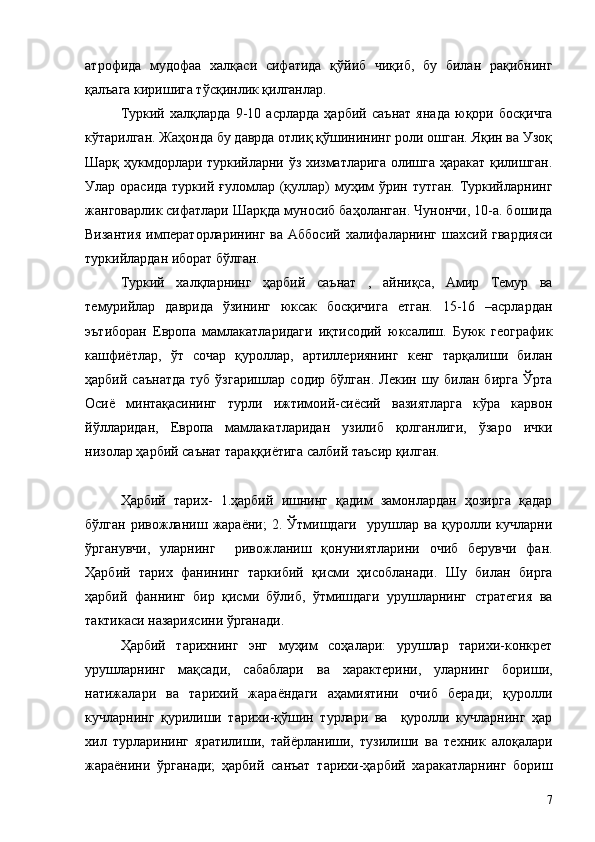 атрофида   мудофаа   халқаси   сифатида   қўйиб   чиқиб,   бу   билан   рақибнинг
қалъага киришига тўсқинлик қилганлар.
Туркий   халқларда   9-10   асрларда   ҳарбий   саънат   янада   юқори   босқичга
кўтарилган. Жаҳонда бу даврда отлиқ қўшинининг роли ошган. Яқин ва Узоқ
Шарқ ҳукмдорлари туркийларни ўз хизматларига олишга ҳаракат қилишган.
Улар орасида  туркий ғуломлар (қуллар)  муҳим  ўрин тутган.  Туркийларнинг
жанговарлик сифатлари Шарқда муносиб баҳоланган. Чунончи, 10-а. бошида
Византия  императорларининг  ва  Аббосий   халифаларнинг   шахсий  гвардияси
туркийлардан иборат бўлган.
Туркий   халқларнинг   ҳарбий   саънат   ,   айниқса,   Амир   Темур   ва
темурийлар   даврида   ўзининг   юксак   босқичига   етган.   15-16   –асрлардан
эътиборан   Европа   мамлакатларидаги   иқтисодий   юксалиш.   Буюк   географик
кашфиётлар,   ўт   сочар   қуроллар,   артиллериянинг   кенг   тарқалиши   билан
ҳарбий  саънатда  туб   ўзгаришлар   содир  бўлган.  Лекин  шу  билан  бирга  Ўрта
Осиё   минтақасининг   турли   ижтимоий-сиёсий   вазиятларга   кўра   карвон
йўлларидан,   Европа   мамлакатларидан   узилиб   қолганлиги,   ўзаро   ички
низолар ҳарбий саънат тараққиётига салбий таъсир қилган.
Ҳарбий   тарих-   1.ҳарбий   ишнинг   қадим   замонлардан   ҳозирга   қадар
бўлган   ривожланиш   жараёни;   2.   Ўтмишдаги     урушлар   ва   қуролли   кучларни
ўрганувчи,   уларнинг     ривожланиш   қонуниятларини   очиб   берувчи   фан.
Ҳарбий   тарих   фанининг   таркибий   қисми   ҳисобланади.   Шу   билан   бирга
ҳарбий   фаннинг   бир   қисми   бўлиб,   ўтмишдаги   урушларнинг   стратегия   ва
тактикаси назариясини ўрганади.
Ҳарбий   тарихнинг   энг   муҳим   соҳалари:   урушлар   тарихи-конкрет
урушларнинг   мақсади,   сабаблари   ва   характерини,   уларнинг   бориши,
натижалари   ва   тарихий   жараёндаги   аҳамиятини   очиб   беради;   қуролли
кучларнинг   қурилиши   тарихи-қўшин   турлари   ва     қуролли   кучларнинг   ҳар
хил   турларининг   яратилиши,   тайёрланиши,   тузилиши   ва   техник   алоқалари
жараёнини   ўрганади;   ҳарбий   санъат   тарихи-ҳарбий   харакатларнинг   бориш
7 
