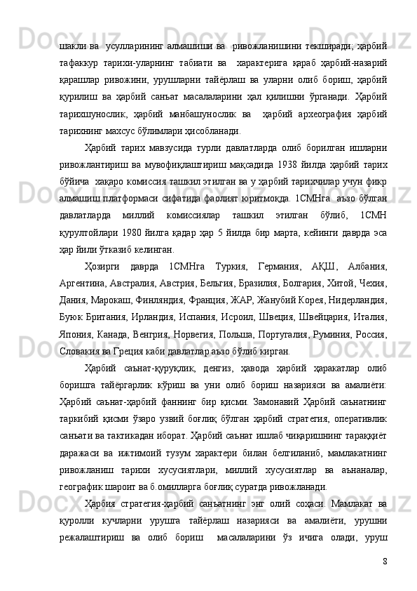 шакли  ва    усулларининг   алмашиши  ва    ривожланишини  текширади;   ҳарбий
тафаккур   тарихи-уларнинг   табиати   ва     характерига   қараб   ҳарбий-назарий
қарашлар   ривожини,   урушларни   тайёрлаш   ва   уларни   олиб   бориш,   ҳарбий
қурилиш   ва   ҳарбий   санъат   масалаларини   ҳал   қилишни   ўрганади.   Ҳарбий
тарихшунослик,   ҳарбий   манбашунослик   ва     ҳарбий   археография   ҳарбий
тарихнинг махсус бўлимлари ҳисобланади.
Ҳарбий   тарих   мавзусида   турли   давлатларда   олиб   борилган   ишларни
ривожлантириш   ва   мувофиқлаштириш   мақсадида   1938   йилда   ҳарбий   тарих
бўйича   хақаро комиссия ташкил этилган ва у ҳарбий тарихчилар учун фикр
алмашиш платформаси сифатида фаолият юритмоқда. 1СМНга    аъзо бўлган
давлатларда   миллий   комиссиялар   ташкил   этилган   бўлиб,   1СМН
қурултойлари   1980   йилга   қадар   ҳар   5   йилда   бир   марта,   кейинги   даврда   эса
ҳар йили ўтказиб келинган.
Ҳозирги   даврда   1СМНга   Туркия,   Германия,   АҚШ,   Албания,
Аргентина, Австралия, Австрия, Бельгия, Бразилия, Болгария, Хитой, Чехия,
Дания, Марокаш, Финляндия, Франция, ЖАР, Жанубий Корея, Нидерландия,
Буюк   Британия,   Ирландия,   Испания,   Исроил,   Швеция,   Швейцария,   Италия,
Япония, Канада,  Венгрия,  Норвегия,  Польша,  Португалия,  Руминия, Россия,
Словакия ва Греция каби давлатлар аъзо бўлиб кирган.
Ҳарбий   саънат-қуруқлик,   денгиз,   ҳавода   ҳарбий   ҳаракатлар   олиб
боришга   тайёргарлик   кўриш   ва   уни   олиб   бориш   назарияси   ва   амалиёти:
Ҳарбий   саънат-ҳарбий   фаннинг   бир   қисми.   Замонавий   Ҳарбий   саънатнинг
таркибий   қисми   ўзаро   узвий   боғлиқ   бўлган   ҳарбий   стратегия,   оперативлик
санъати ва тактикадан иборат. Ҳарбий саънат ишлаб чиқаришнинг тараққиёт
даражаси   ва   ижтимоий   тузум   характери   билан   белгиланиб,   мамлакатнинг
ривожланиш   тарихи   хусусиятлари,   миллий   хусусиятлар   ва   аънаналар,
географик шароит ва б.омилларга боғлиқ суратда ривожланади.
Ҳарбия   стратегия-ҳарбий   санъатнинг   энг   олий   соҳаси.   Мамлакат   ва
қуролли   кучларни   урушга   тайёрлаш   назарияси   ва   амалиёти,   урушни
режалаштириш   ва   олиб   бориш     масалаларини   ўз   ичига   олади,   уруш
8 