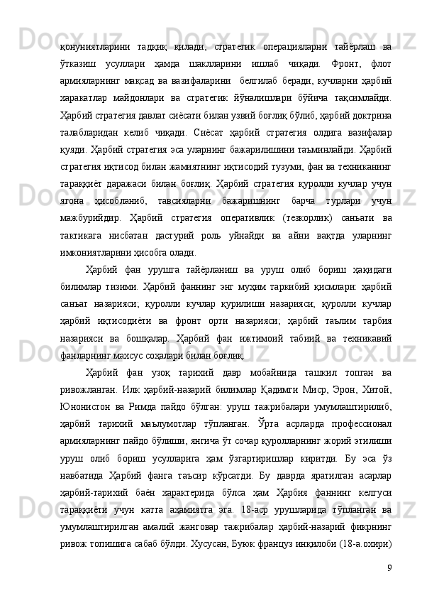 қонуниятларини   тадқиқ   қилади,   стратегик   операцияларни   тайёрлаш   ва
ўтказиш   усуллари   ҳамда   шаклларини   ишлаб   чиқади.   Фронт,   флот
армияларнинг   мақсад   ва   вазифаларини     белгилаб   беради,   кучларни   ҳарбий
харакатлар   майдонлари   ва   стратегик   йўналишлари   бўйича   тақсимлайди.
Ҳарбий стратегия давлат сиёсати билан узвий боғлиқ бўлиб, ҳарбий доктрина
талабларидан   келиб   чиқади.   Сиёсат   ҳарбий   стратегия   олдига   вазифалар
қуяди. Ҳарбий стратегия эса уларнинг бажарилишини таъминлайди. Ҳарбий
стратегия иқтисод билан жамиятнинг иқтисодий тузуми, фан ва техниканинг
тараққиёт   даражаси   билан   боғлиқ.   Ҳарбий   стратегия   қуролли   кучлар   учун
ягона   ҳисобланиб,   тавсияларни   бажаришнинг   барча   турлари   учун
мажбурийдир.   Ҳарби й   стратегия   оперативлик   (тезкорлик)   санъати   ва
тактикага   нисбатан   дастурий   роль   уйнайди   ва   айни   вақтда   уларнинг
имкониятларини ҳисобга олади.
Ҳарбий   фан   урушга   тайёрланиш   ва   уруш   олиб   бориш   ҳақидаги
билимлар   тизими.   Ҳарбий   фаннинг   энг   муҳим   таркибий   қисмлари:   ҳарбий
санъат   назарияси;   қуролли   кучлар   қурилиши   назарияси;   қуролли   кучлар
ҳарбий   иқтисодиёти   ва   фронт   орти   назарияси;   ҳарбий   таълим   тарбия
назарияси   ва   бошқалар.   Ҳарби й   фан   ижтимоий   табиий   ва   техникавий
фанларнинг махсус соҳалари билан боғлиқ.
Ҳарби й   фан   узоқ   тарихий   давр   мобайнида   ташкил   топган   ва
ривожланган.   Илк   ҳарбий-назарий   билимлар   Қадимги   Миср,   Эрон,   Хитой,
Юнонистон   ва   Римда   пайдо   бўлган:   уруш   тажрибалари   умумлаштирилиб,
ҳарбий   тарихий   маълумотлар   тўпланган.   Ўрта   асрларда   профессионал
армияларнинг пайдо бўлиши, янгича ўт сочар қуролларнинг жорий этилиши
уруш   олиб   бориш   усулларига   ҳам   ўзгартиришлар   киритди.   Бу   эса   ўз
навбатида   Ҳарбий   фанга   таъсир   кўрсатди.   Бу   даврда   яратилган   асарлар
ҳарбий-тарихий   баён   характерида   бўлса   ҳам   Ҳарбия   фаннинг   келгуси
тараққиёти   учун   катта   аҳамиятга   эга.   18-аср   урушларида   тўпланган   ва
умумлаштирилган   амалий   жанговар   тажрибалар   ҳарбий-назарий   фикрнинг
ривож топишига сабаб бўлди. Хусусан, Буюк француз инқилоби (18-а.охири)
9 