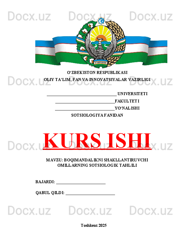 O‘ZBEKISTON RESPUBLIKASI 
OLIY TA’LIM, FAN VA INNOVATSIYALAR VAZIRLIGI
__________________________________ UNIVERSITETI
_____________________________FAKULTETI
_____________________________YO‘NALISHI
SOTSIOLOGIYA FANIDAN
KURS ISHI
MAVZU: BOQIMANDALIKNI SHAKLLANTIRUVCHI
OMILLARNING SOTSIOLOGIK TAHLILI
BAJARDI: ________________________
QABUL QILDI: ________________________
Toshkent 202 5 