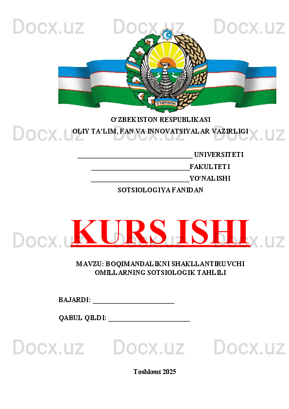 O‘ZBEKISTON RESPUBLIKASI 
OLIY TA’LIM, FAN VA INNOVATSIYALAR VAZIRLIGI
__________________________________ UNIVERSITETI
_____________________________FAKULTETI
_____________________________YO‘NALISHI
SOTSIOLOGIYA FANIDAN
KURS ISHI
MAVZU: BOQIMANDALIKNI SHAKLLANTIRUVCHI
OMILLARNING SOTSIOLOGIK TAHLILI
BAJARDI: ________________________
QABUL QILDI: ________________________
Toshkent 202 5
