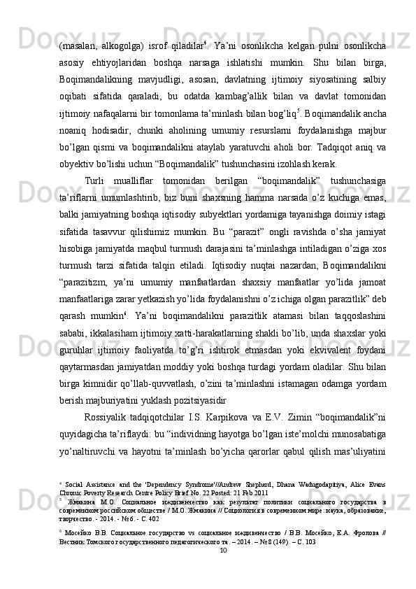 (masalan,   alkogolga)   isrof   qiladilar 4
.   Ya’ni   osonlikcha   kelgan   pulni   osonlikcha
asosiy   ehtiyojlaridan   boshqa   narsaga   ishlatishi   mumkin.   Shu   bilan   birga,
Boqimandalikning   mavjudligi,   asosan,   davlatning   ijtimoiy   siyosatining   salbiy
oqibati   sifatida   qaraladi,   bu   odatda   kambag’allik   bilan   va   davlat   tomonidan
ijtimoiy nafaqalarni bir tomonlama ta’minlash bilan bog’liq 5
. Boqimandalik ancha
noaniq   hodisadir,   chunki   aholining   umumiy   resurslarni   foydalanishga   majbur
bo’lgan   qismi   va   boqimandalikni   ataylab   yaratuvchi   aholi   bor.   Tadqiqot   aniq   va
obyektiv bo’lishi uchun “Boqimandalik” tushunchasini izohlash kerak.
Turli   mualliflar   tomonidan   berilgan   “boqimandalik”   tushunchasiga
ta’riflarni   umumlashtirib,   biz   buni   shaxsning   hamma   narsada   o’z   kuchiga   emas,
balki jamiyatning boshqa iqtisodiy subyektlari yordamiga tayanishga doimiy istagi
sifatida   tasavvur   qilishimiz   mumkin.   Bu   “parazit”   ongli   ravishda   o’sha   jamiyat
hisobiga jamiyatda maqbul turmush darajasini ta’minlashga intiladigan o’ziga xos
turmush   tarzi   sifatida   talqin   etiladi.   Iqtisodiy   nuqtai   nazardan,   Boqimandalikni
“parazitizm,   ya’ni   umumiy   manfaatlardan   shaxsiy   manfaatlar   yo’lida   jamoat
manfaatlariga zarar yetkazish yo’lida foydalanishni o’z ichiga olgan parazitlik” deb
qarash   mumkin 6
.   Ya’ni   boqimandalikni   parazitlik   atamasi   bilan   taqqoslashini
sababi, ikkalasiham  ijtimoiy xatti-harakatlarning shakli bo’lib, unda shaxslar  yoki
guruhlar   ijtimoiy   faoliyatda   to’g’ri   ishtirok   etmasdan   yoki   ekvivalent   foydani
qaytarmasdan jamiyatdan moddiy yoki boshqa turdagi yordam oladilar. Shu bilan
birga   kimnidir   qo’llab-quvvatlash,   o’zini   ta’minlashni   istamagan   odamga   yordam
berish majburiyatini yuklash pozitsiyasidir
Rossiyalik   tadqiqotchilar   I.S.   Karpikova   va   E.V.   Zimin   “boqimandalik”ni
quyidagicha ta’riflaydi: bu “individning hayotga bo’lgan iste’molchi munosabatiga
yo’naltiruvchi   va   hayotni   ta’minlash   bo’yicha   qarorlar   qabul   qilish   mas’uliyatini
4
  Social   Assistance   and   the   'Dependency   Syndrome'//Andrew   Shepherd,   Dhana   Wadugodapitiya,   Alice   Evans
Chronic Poverty Research Centre Policy Brief No. 22 Posted: 21 Feb 2011 
5
  Жмакина   М.О.   Социальное   иждивенчество   как   результат   политики   социального   государства   в
современном российском обществе / М.О. Жмакина // Социология в современном мире: наука, образование,
творчество. - 2014. - № 6. - С. 402
6
  Мосейко   В.В.   Социальное   государство   vs   социальное   иждивенчество   /   В.В.   Мосейко,   Е.А.   Фролова   //
Вестник Томского государственного педагогического та. – 2014. – № 8 (149). – С. 103
10