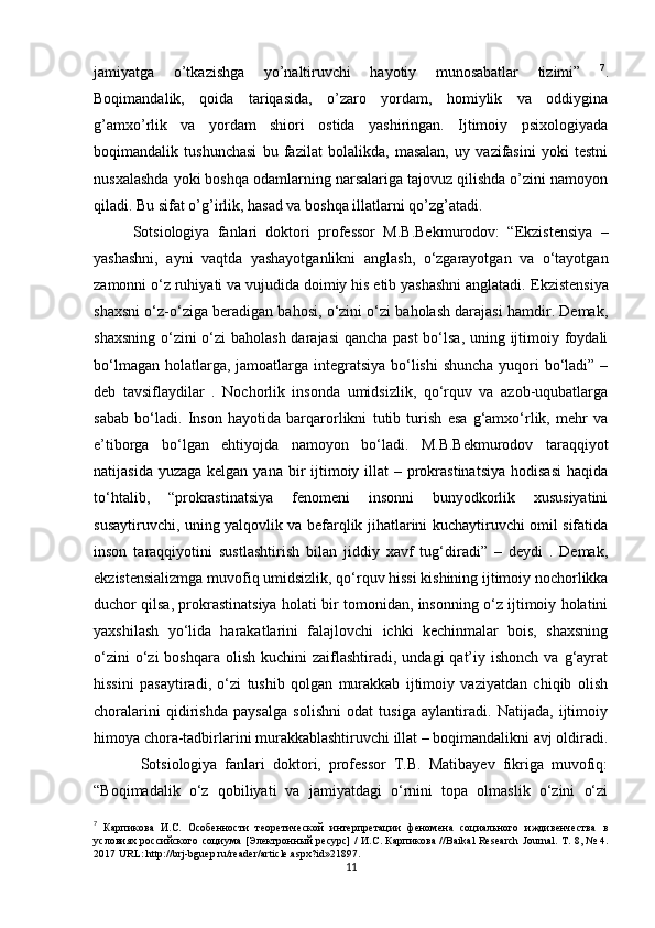 jamiyatga   o’tkazishga   yo’naltiruvchi   hayotiy   munosabatlar   tizimi”   7
.
Boqimandalik,   qoida   tariqasida,   o’zaro   yordam,   homiylik   va   oddiygina
g’amxo’rlik   va   yordam   shiori   ostida   yashiringan.   Ijtimoiy   psixologiyada
boqimandalik   tushunchasi   bu   fazilat   bolalikda,   masalan,   uy   vazifasini   yoki   testni
nusxalashda yoki boshqa odamlarning narsalariga tajovuz qilishda o’zini namoyon
qiladi. Bu sifat o’g’irlik, hasad va boshqa illatlarni qo’zg’atadi.
Sotsiologiya   fanlari   doktori   professor   M.B.Bekmurodov:   “Ekzistensiya   –
yashashni,   ayni   vaqtda   yashayotganlikni   anglash,   o‘zgarayotgan   va   o‘tayotgan
zamonni o‘z ruhiyati va vujudida doimiy his etib yashashni anglatadi.  Ekzistensiya
shaxsni o‘z-o‘ziga beradigan bahosi, o‘zini o‘zi baholash darajasi hamdir. Demak,
shaxsning o‘zini  o‘zi  baholash darajasi  qancha past  bo‘lsa, uning ijtimoiy foydali
bo‘lmagan holatlarga, jamoatlarga integratsiya  bo‘lishi  shuncha yuqori bo‘ladi” –
deb   tavsiflaydilar   .   Nochorlik   insonda   umidsizlik,   qo‘rquv   va   azob-uqubatlarga
sabab   bo‘ladi.   Inson   hayotida   barqarorlikni   tutib   turish   esa   g‘amxo‘rlik,   mehr   va
e’tiborga   bo‘lgan   ehtiyojda   namoyon   bo‘ladi.   M.B.Bekmurodov   taraqqiyot
natijasida yuzaga  kelgan yana  bir  ijtimoiy illat  – prokrastinatsiya  hodisasi  haqida
to‘htalib,   “prokrastinatsiya   fenomeni   insonni   bunyodkorlik   xususiyatini
susaytiruvchi, uning yalqovlik va befarqlik jihatlarini kuchaytiruvchi omil sifatida
inson   taraqqiyotini   sustlashtirish   bilan   jiddiy   xavf   tug‘diradi”   –   deydi   .   Demak,
ekzistensializmga muvofiq umidsizlik, qo‘rquv hissi kishining ijtimoiy nochorlikka
duchor qilsa, prokrastinatsiya holati bir tomonidan, insonning o‘z ijtimoiy holatini
yaxshilash   yo‘lida   harakatlarini   falajlovchi   ichki   kechinmalar   bois,   shaxsning
o‘zini   o‘zi  boshqara  olish  kuchini  zaiflashtiradi,  undagi  qat’iy ishonch  va  g‘ayrat
hissini   pasaytiradi,   o‘zi   tushib   qolgan   murakkab   ijtimoiy   vaziyatdan   chiqib   olish
choralarini   qidirishda   paysalga   solishni   odat   tusiga   aylantiradi.   Natijada,   ijtimoiy
himoya chora-tadbirlarini murakkablashtiruvchi illat – boqimandalikni avj oldiradi.
  Sotsiologiya   fanlari   doktori,   professor   T.B.   Matibayev   fikriga   muvofiq:
“Boqimadalik   o‘z   qobiliyati   va   jamiyatdagi   o‘rnini   topa   olmaslik   o‘zini   o‘zi
7
  Карпикова   И.С.   Особенности   теоретической   интерпретации   феномена   социального   иждивенчества   в
условиях российского социума [Электронный ресурс] / И.С. Карпикова // Baikal   Research   Journal . Т . 8, № 4.
2017 URL: http://brj-bguep.ru/reader/article.aspx?id»21897.
11 