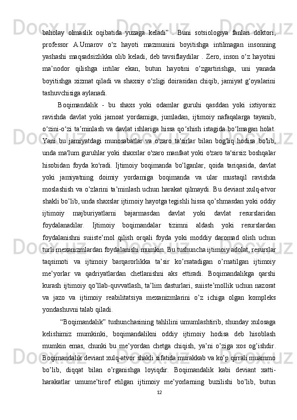 baholay   olmaslik   oqibatida   yuzaga   keladi”   .   Buni   sotsiologiya   fanlari   doktori,
professor   A.Umarov   o‘z   hayoti   mazmunini   boyitishga   intilmagan   insonning
yashashi   maqsadsizlikka   olib   keladi,   deb   tavsiflaydilar   .   Zero,   inson   o‘z   hayotini
ma’nodor   qilishga   intilar   ekan,   butun   hayotini   o‘zgartirishga,   uni   yanada
boyitishga   xizmat   qiladi   va   shaxsiy   o‘zligi   doirasidan   chiqib,   jamiyat   g‘oyalarini
tashuvchisiga aylanadi.
Boqimandalik   -   bu   shaxs   yoki   odamlar   guruhi   qasddan   yoki   ixtiyorsiz
ravishda   davlat   yoki   jamoat   yordamiga,   jumladan,   ijtimoiy   nafaqalarga   tayanib,
o zini-o zi ta minlash va davlat  ishlariga hissa  qo shish istagida bo lmagan holat.ʻ ʻ ʼ ʻ ʻ
Yani   bu   jamiyatdagi   munosabatlar   va   o'zaro   ta'sirlar   bilan   bog'liq   hodisa   bo'lib,
unda ma'lum guruhlar yoki shaxslar  o'zaro manfaat yoki o'zaro ta'sirsiz boshqalar
hisobidan   foyda   ko'radi.   Ijtimoiy   boqima nda   bo’lganlar,   qoida   tariqasida,   davlat
yoki   jamiyatning   doimiy   yordamiga   boqimanda   va   ular   mustaqil   ravishda
moslashish va o’zlarini ta’minlash uchun harakat qilmaydi. Bu deviant xulq-atvor
shakli bo’lib, unda shaxslar ijtimoiy hayotga tegishli hissa qo’shmasdan yoki oddiy
ijtimoiy   majburiyatlarni   bajarmasdan   davlat   yoki   davlat   resurslaridan
foydalanadilar.   Ijtimoiy   boqimandalar   tizimni   aldash   yoki   resurslardan
foydalanishni   suiiste’mol   qilish   orqali   foyda   yoki   moddiy   daromad   olish   uchun
turli mexanizmlardan foydalanishi mumkin. Bu tushuncha ijtimoiy adolat, resurslar
taqsimoti   va   ijtimoiy   barqarorlikka   ta’sir   ko’rsatadigan   o’rnatilgan   ijtimoiy
me’yorlar   va   qadriyatlardan   chetlanishni   aks   ettiradi.   Boqimandalikga   qarshi
kurash   ijtimoiy   qo’llab-quvvatlash,   ta’lim   dasturlari,  suiiste’mollik   uchun  nazorat
va   jazo   va   ijtimoiy   reabilitatsiya   mexanizmlarini   o’z   ichiga   olgan   kompleks
yondashuvni talab qiladi.
“Boqimandalik” tushunchasining  tahlilini  umumlashtirib, shunday xulosaga
kelishimiz   mumkinki,   boqimandalikni   oddiy   ijtimoiy   hodisa   deb   hisoblash
mumkin   emas,   chunki   bu   me’yordan   chetga   chiqish,   ya’ni   o’ziga   xos   og’ishdir .
Boqimandalik deviant xulq-atvor shakli sifatida murakkab va ko’p qirrali muammo
bo’lib,   diqqat   bilan   o’rganishga   loyiqdir.   Boqimandalik   kabi   deviant   xatti-
harakatlar   umume’tirof   etilgan   ijtimoiy   me’yorlarning   buzilishi   bo’lib,   butun
12