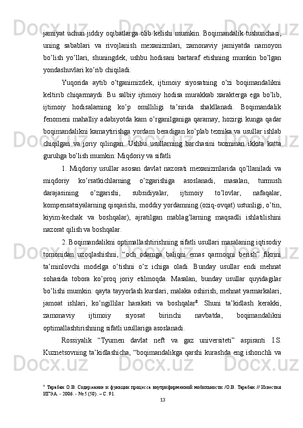 jamiyat uchun jiddiy oqibatlarga olib kelishi  mumkin. Boqimandalik tushunchasi,
uning   sabablari   va   rivojlanish   mexanizmlari,   zamonaviy   jamiyatda   namoyon
bo’lish   yo’llari,   shuningdek,   ushbu   hodisani   bartaraf   etishning   mumkin   bo’lgan
yondashuvlari ko’rib chiqiladi.
Yuqorida   aytib   o’tganimizdek,   ijtimoiy   siyosatning   o’zi   boqimandalikni
keltirib   chiqarmaydi.   Bu   salbiy   ijtimoiy   hodisa   murakkab   xarakterga   ega   bo’lib,
ijtimoiy   hodisalarning   ko’p   omilliligi   ta’sirida   shakllanadi.   Boqimandalik
fenomeni   mahalliy   adabiyotda   kam   o’rganilganiga   qaramay,   hozirgi   kunga   qadar
boqimandalikni kamaytirishga yordam beradigan ko’plab texnika va usullar ishlab
chiqilgan   va   joriy   qilingan.   Ushbu   usullarning   barchasini   taxminan   ikkita   katta
guruhga bo’lish mumkin: Miqdoriy va sifatli 
1.   Miqdoriy   usullar   asosan   davlat   nazorati   mexanizmlarida   qo’llaniladi   va
miqdoriy   ko’rsatkichlarning   o’zgarishiga   asoslanadi,   masalan,   turmush
darajasining   o’zgarishi,   subsidiyalar,   ijtimoiy   to’lovlar,   nafaqalar,
kompensatsiyalarning qisqarishi, moddiy yordamning (oziq-ovqat) ustunligi, o’tin,
kiyim-kechak   va   boshqalar),   ajratilgan   mablag’larning   maqsadli   ishlatilishini
nazorat qilish va boshqalar.
2. Boqimandalikni optimallashtirishning sifatli usullari masalaning iqtisodiy
tomonidan   uzoqlashishni,   “och   odamga   baliqni   emas   qarmoqni   berish”   fikrini
ta’minlovchi   modelga   o’tishni   o’z   ichiga   oladi.   Bunday   usullar   endi   mehnat
sohasida   tobora   ko’proq   joriy   etilmoqda.   Masalan,   bunday   usullar   quyidagilar
bo’lishi mumkin: qayta tayyorlash kurslari, malaka oshirish, mehnat yarmarkalari,
jamoat   ishlari,   ko’ngillilar   harakati   va   boshqalar 8
.   Shuni   ta’kidlash   kerakki,
zamonaviy   ijtimoiy   siyosat   birinchi   navbatda,   boqimandalikni
optimallashtirishning sifatli usullariga asoslanadi.
Rossiyalik   “Tyumen   davlat   neft   va   gaz   universiteti”   aspiranti   I.S.
Kuznetsovning   ta’kidlashicha,   “boqimandalikga  qarshi  kurashda   eng  ishonchli  va
8
  Тарабан  О.В. Содержание и функции  процесса  внутрифирменной  мобильности /О.В. Тарабан  // Известия
ИГЭА. - 2006. - № 5 (50). – С. 91.
13 