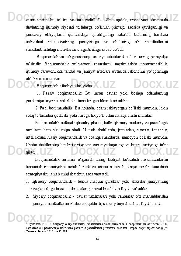 zarur   vosita   bu   ta’lim   va   tarbiyadir”   9
  .   Shuningdek,   uzoq   vaqt   davomida
davlatning   ijtimoiy   siyosati   toifalarga   bo’linish   printsipi   asosida   qurilganligi   va
jamoaviy   ehtiyojlarni   qondirishga   qaratilganligi   sababli,   bularning   barchasi
individual   mas’uliyatning   pasayishiga   va   aholining   o’z   manfaatlarini
shakllantirishdagi motivlarini o’zgartirishga sabab bo’ldi.
Boqimandalikni   o’rganishning   asosiy   sabablaridan   biri   uning   jamiyatga
ta’siridir.   Boqimandalik   xulq-atvori   resurslarni   taqsimlashda   nomutanosiblik,
ijtimoiy   farovonlikka   tahdid   va   jamiyat   a’zolari   o’rtasida   ishonchni   yo’qotishiga
olib kelishi mumkin.
Boqimandalik faoliyati bo’yicha:
1.   Passiv   boqimandalik:   Bu   inson   davlat   yoki   boshqa   odamlarning
yordamiga tayanib ishlashdan bosh tortgan klassik misoldir.
2. Faol boqimandalik: Bu holatda, odam ishlayotgan bo’lishi  mumkin, lekin
soliq to’lashdan qochishi yoki firibgarlik yo’li bilan nafaqa olishi mumkin.
Boqimandalik nafaqat iqtisodiy jihatni, balki ijtimoiy-madaniy va psixologik
omillarni   ham   o'z   ichiga   oladi.   U   turli   shakllarda,   jumladan,   siyosiy,   iqtisodiy,
intellektual, hissiy boqimandalik va boshqa shakllarda  namoyon bo'lishi mumkin.
Ushbu shakllarning har biri o'ziga xos xususiyatlarga ega va butun jamiyatga ta'sir
qiladi.
Boqimandalik   turlarini   o'rganish   uning   faoliyat   ko'rsatish   mexanizmlarini
tushunish   imkoniyatini   ochib   beradi   va   ushbu   salbiy   hodisaga   qarshi   kurashish
strategiyasini ishlab chiqish uchun asos yaratadi.
1. Iqtisodiy   boqimandalik   -   bunda   ma'lum   guruhlar   yoki   shaxslar   jamiyatning
rivojlanishiga hissa qo'shmasdan, jamiyat hisobidan foyda ko'radilar.
2. Siyosiy   boqimandalik   -   davlat   tuzilmalari   yoki   rahbarlar   o‘z   mansablaridan
jamiyat manfaatlarini e’tiborsiz qoldirib, shaxsiy boyish uchun foydalanadi.
9
  Кузнецов   И.С.   К   вопросу   о   преодолении   социального   иждивенчества   в   современном   обществе   /И.С.
Кузнецов   //   Проблемы   устойчивого   развития   российских   регионов:   Мат-лы.   Всерос.   науч.-практ.   конф.,   г.
Тюмень, 14 мая 2015 г. – С. 204.
14 