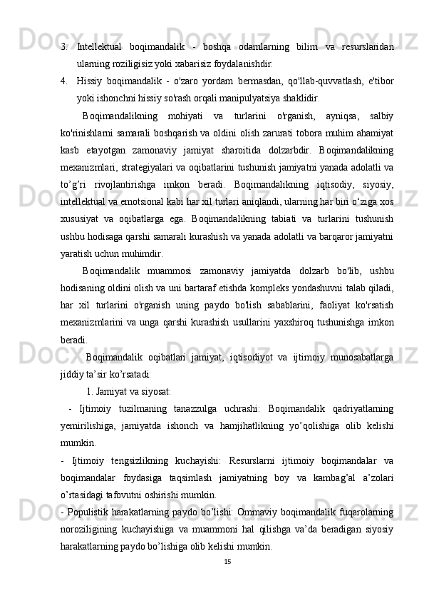 3. I ntellektual   boqimandalik   -   boshqa   odamlarning   bilim   va   resurslaridan
ularning roziligisiz yoki xabarisiz foydalanishdir.
4. Hissiy   boqimandalik   -   o'zaro   yordam   bermasdan,   qo'llab-quvvatlash,   e'tibor
yoki ishonchni hissiy so'rash orqali manipulyatsiya shaklidir.
Boqimandalikning   mohiyati   va   turlarini   o'rganish,   ayniqsa,   salbiy
ko'rinishlarni  samarali boshqarish va oldini olish zarurati tobora muhim ahamiyat
kasb   etayotgan   zamonaviy   jamiyat   sharoitida   dolzarbdir.   Boqimandalikning
mexanizmlari, strategiyalari va oqibatlarini tushunish jamiyatni yanada adolatli va
to’g’ri   rivojlantirishga   imkon   beradi.   Boqimandalikning   iqtisodiy,   siyosiy,
intellektual va emotsional kabi har xil turlari aniqlandi, ularning har biri o‘ziga xos
xususiyat   va   oqibatlarga   ega.   Boqimandalikning   tabiati   va   turlarini   tushunish
ushbu hodisaga qarshi samarali kurashish va yanada adolatli va barqaror jamiyatni
yaratish uchun muhimdir.
Boqimandalik   muammosi   zamonaviy   jamiyatda   dolzarb   bo'lib,   ushbu
hodisaning oldini olish va uni bartaraf etishda kompleks yondashuvni talab qiladi,
har   xil   turlarini   o'rganish   uning   paydo   bo'lish   sabablarini,   faoliyat   ko'rsatish
mexanizmlarini   va   unga   qarshi   kurashish   usullarini   yaxshiroq   tushunishga   imkon
beradi.
Boqimandalik   oqibatlari   jamiyat,   iqtisodiyot   va   ijtimoiy   munosabatlarga
jiddiy ta’sir ko’rsatadi:
1. Jamiyat va siyosat:
  -   Ijtimoiy   tuzilmaning   tanazzulga   uchrashi:   Boqimandalik   qadriyatlarning
yemirilishiga,   jamiyatda   ishonch   va   hamjihatlikning   yo’qolishiga   olib   kelishi
mumkin.
-   Ijtimoiy   tengsizlikning   kuchayishi:   Resurslarni   ijtimoiy   boqimandalar   va
boqimandalar   foydasiga   taqsimlash   jamiyatning   boy   va   kambag’al   a’zolari
o’rtasidagi tafovutni oshirishi mumkin.
-   Populistik  harakatlarning  paydo   bo’lishi:   Ommaviy   boqimandalik  fuqarolarning
noroziligining   kuchayishiga   va   muammoni   hal   qilishga   va’da   beradigan   siyosiy
harakatlarning paydo bo’lishiga olib kelishi mumkin.
15 