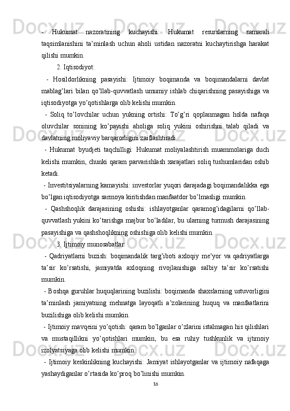 -   Hukumat   nazoratining   kuchayishi:   Hukumat   resurslarning   samarali
taqsimlanishini   ta’minlash   uchun   aholi   ustidan   nazoratni   kuchaytirishga   harakat
qilishi mumkin.
2. Iqtisodiyot:
  -   Hosildorlikning   pasayishi:   Ijtimoiy   boqimanda   va   boqimandalarni   davlat
mablag’lari   bilan   qo’llab-quvvatlash   umumiy   ishlab   chiqarishning   pasayishiga   va
iqtisodiyotga yo’qotishlarga olib kelishi mumkin.
  -   Soliq   to’lovchilar   uchun   yukning   ortishi:   To’g’ri   qoplanmagan   holda   nafaqa
oluvchilar   sonining   ko’payishi   aholiga   soliq   yukini   oshirishni   talab   qiladi   va
davlatning moliyaviy barqarorligini zaiflashtiradi.
  -   Hukumat   byudjeti   taqchilligi:   Hukumat   moliyalashtirish   muammolariga   duch
kelishi mumkin, chunki qaram parvarishlash xarajatlari soliq tushumlaridan oshib
ketadi.
 - Investitsiyalarning kamayishi: investorlar yuqori darajadagi boqimandalikka ega
bo’lgan iqtisodiyotga sarmoya kiritishdan manfaatdor bo’lmasligi mumkin.
  -   Qashshoqlik   darajasining   oshishi:   ishlayotganlar   qaramog’idagilarni   qo’llab-
quvvatlash yukini ko’tarishga majbur bo’ladilar, bu ularning turmush darajasining
pasayishiga va qashshoqlikning oshishiga olib kelishi mumkin.
3. Ijtimoiy munosabatlar:
  -   Qadriyatlarni   buzish:   boqimandalik   targ’iboti   axloqiy   me’yor   va   qadriyatlarga
ta’sir   ko’rsatishi,   jamiyatda   axloqning   rivojlanishiga   salbiy   ta’sir   ko’rsatishi
mumkin.
  - Boshqa  guruhlar huquqlarining buzilishi:  boqimanda shaxslarning ustuvorligini
ta’minlash   jamiyatning   mehnatga   layoqatli   a’zolarining   huquq   va   manfaatlarini
buzilishiga olib kelishi mumkin.
 - Ijtimoiy mavqeini yo’qotish: qaram bo’lganlar o’zlarini istalmagan his qilishlari
va   mustaqillikni   yo’qotishlari   mumkin,   bu   esa   ruhiy   tushkunlik   va   ijtimoiy
izolyatsiyaga olib kelishi mumkin.
  -   Ijtimoiy   keskinlikning   kuchayishi:   Jamiyat   ishlayotganlar   va   ijtimoiy   nafaqaga
yashaydiganlar o’rtasida ko’proq bo’linishi mumkin. 
16 