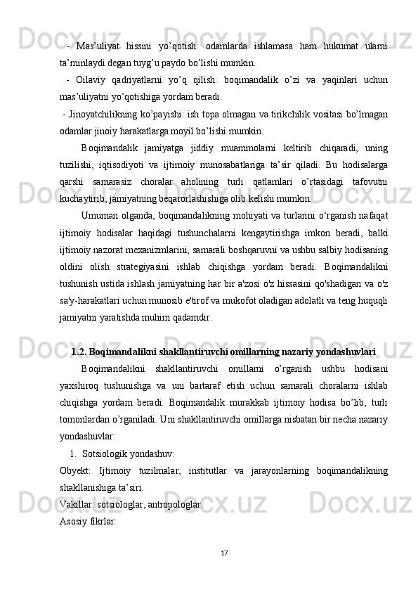   -   Mas’uliyat   hissini   yo’qotish:   odamlarda   ishlamasa   ham   hukumat   ularni
ta’minlaydi degan tuyg’u paydo bo’lishi mumkin.
  -   Oilaviy   qadriyatlarni   yo’q   qilish:   boqimandalik   o’zi   va   yaqinlari   uchun
mas’uliyatni yo’qotishiga yordam beradi.
  - Jinoyatchilikning ko’payishi: ish topa olmagan va tirikchilik vositasi bo’lmagan
odamlar jinoiy harakatlarga moyil bo’lishi mumkin.
Boqimandalik   jamiyatga   jiddiy   muammolarni   keltirib   chiqaradi,   uning
tuzilishi,   iqtisodiyoti   va   ijtimoiy   munosabatlariga   ta’sir   qiladi.   Bu   hodisalarga
qarshi   samarasiz   choralar   aholining   turli   qatlamlari   o’rtasidagi   tafovutni
kuchaytirib, jamiyatning beqarorlashishiga olib kelishi mumkin.
Umuman olganda, boqimandalikning mohiyati va turlarini o‘rganish nafaqat
ijtimoiy   hodisalar   haqidagi   tushunchalarni   kengaytirishga   imkon   beradi,   balki
ijtimoiy nazorat mexanizmlarini, samarali boshqaruvni va ushbu salbiy hodisaning
oldini   olish   strategiyasini   ishlab   chiqishga   yordam   beradi.   Boqimandalikni
tushunish ustida ishlash jamiyatning har bir a'zosi  o'z hissasini  qo'shadigan va o'z
sa'y-harakatlari uchun munosib e'tirof va mukofot oladigan adolatli va teng huquqli
jamiyatni yaratishda muhim qadamdir.
1.2. Boqimandalikni shakllantiruvchi omillarning nazariy yondashuvlari
Boqimandalikni   shakllantiruvchi   omillarni   o’rganish   ushbu   hodisani
yaxshiroq   tushunishga   va   uni   bartaraf   etish   uchun   samarali   choralarni   ishlab
chiqishga   yordam   beradi.   Boqimandalik   murakkab   ijtimoiy   hodisa   bo’lib,   turli
tomonlardan o’rganiladi. Uni shakllantiruvchi omillarga nisbatan bir necha nazariy
yondashuvlar:
1. Sotsiologik yondashuv:
Obyekt:   Ijtimoiy   tuzilmalar,   institutlar   va   jarayonlarning   boqimandalikning
shakllanishiga ta’siri.
Vakillar: sotsiologlar, antropologlar.
Asosiy fikrlar:
17 