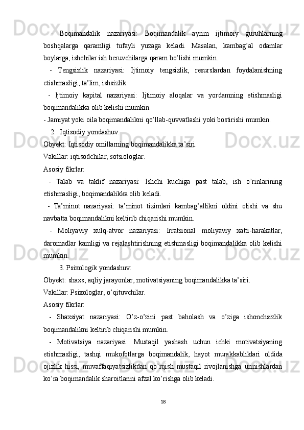   -   Boqimandalik   nazariyasi:   Boqimandalik   ayrim   ijtimoiy   guruhlarning
boshqalarga   qaramligi   tufayli   yuzaga   keladi.   Masalan,   kambag’al   odamlar
boylarga, ishchilar ish beruvchilarga qaram bo’lishi mumkin.
  -   Tengsizlik   nazariyasi:   Ijtimoiy   tengsizlik,   resurslardan   foydalanishning
etishmasligi, ta’lim, ishsizlik.
  -   Ijtimoiy   kapital   nazariyasi:   Ijtimoiy   aloqalar   va   yordamning   etishmasligi
boqimandalikka olib kelishi mumkin.
- Jamiyat yoki oila boqimandalikni qo’llab-quvvatlashi yoki bostirishi mumkin.
2. Iqtisodiy yondashuv:
Obyekt: Iqtisodiy omillarning boqimandalikka ta’siri.
Vakillar: iqtisodchilar, sotsiologlar.
Asosiy fikrlar:
  -   Talab   va   taklif   nazariyasi:   Ishchi   kuchiga   past   talab,   ish   o’rinlarining
etishmasligi, boqimandalikka olib keladi. 
  -   Ta’minot   nazariyasi:   ta’minot   tizimlari   kambag’allikni   oldini   olishi   va   shu
navbatta boqimandalikni keltirib chiqarishi mumkin.
  -   Moliyaviy   xulq-atvor   nazariyasi:   Irratsional   moliyaviy   xatti-harakatlar,
daromadlar  kamligi  va rejalashtirishning etishmasligi  boqimandalikka olib kelishi
mumkin.
3. Psixologik yondashuv:
Obyekt: shaxs, aqliy jarayonlar, motivatsiyaning boqimandalikka ta’siri.
Vakillar: Psixologlar, o’qituvchilar.
Asosiy fikrlar:
  -   Shaxsiyat   nazariyasi:   O’z-o’zini   past   baholash   va   o’ziga   ishonchsizlik
boqimandalikni keltirib chiqarishi mumkin.
  -   Motivatsiya   nazariyasi:   Mustaqil   yashash   uchun   ichki   motivatsiyaning
etishmasligi,   tashqi   mukofotlarga   boqimandalik,   hayot   murakkabliklari   oldida
ojizlik   hissi,   muvaffaqiyatsizlikdan   qo’rqish   mustaqil   rivojlanishga   urinishlardan
ko’ra  b oqimandalik sharoitlarini afzal ko’rishga olib keladi.
18 