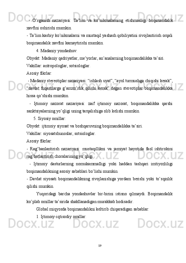   -   O’rganish   nazariyasi:   Ta’lim   va   ko’nikmalarning   etishmasligi   boqimandalik
xavfini oshirishi mumkin.
- Ta’lim kasbiy ko’nikmalarni va mustaqil yashash qobiliyatini rivojlantirish orqali
boqimandalik xavfini kamaytirishi mumkin.
4. Madaniy yondashuv:
Obyekt: Madaniy qadriyatlar, me’yorlar, an’analarning boqimandalikka ta’siri.
Vakillar: antropologlar, sotsiologlar.
Asosiy fikrlar:
 - Madaniy stereotiplar nazariyasi: “ishlash uyat”, “ayol turmushga chiqishi kerak”,
“davlat   fuqarolarga   g’amxo’rlik   qilishi   kerak”   degan   stereotiplar   boqimandalikka
hissa qo’shishi mumkin.
  -   Ijtimoiy   nazorat   nazariyasi:   zaif   ijtimoiy   nazorat,   boqimandalikka   qarshi
sanktsiyalarning yo’qligi uning tarqalishiga olib kelishi mumkin.
5. Siyosiy omillar:
Obyekt: ijtimoiy siyosat va boshqaruvning boqimandalikka ta’siri.
Vakillar: siyosatshunoslar, sotsiologlar.
Asosiy fikrlar:
-   Rag’banlantirish   nazariyasi:   m ustaqillikni   va   jamiyat   hayotida   faol   ishtirokini
rag’batlantirish choralarining yo’qligi
  -   Ijtimoiy   dasturlarning   nomukammalligi   yoki   haddan   tashqari   imtiyozliligi
boqimandalikning asosiy sabablari bo’lishi mumkin.
-   Davlat   siyosati   boqimandalikning   rivojlanishiga   yordam   berishi   yoki   to’sqinlik
qilishi mumkin.
Yuqoridagi   barcha   yondashuvlar   bir-birini   istisno   qilmaydi.   Boqimandalik
ko’plab omillar ta’sirida shakllanadigan murakkab hodisadir.
Global miqyosda boqimandalikni keltirib chiqaradigan sabablar:
1. Ijtimoiy-iqtisodiy omillar:
19 