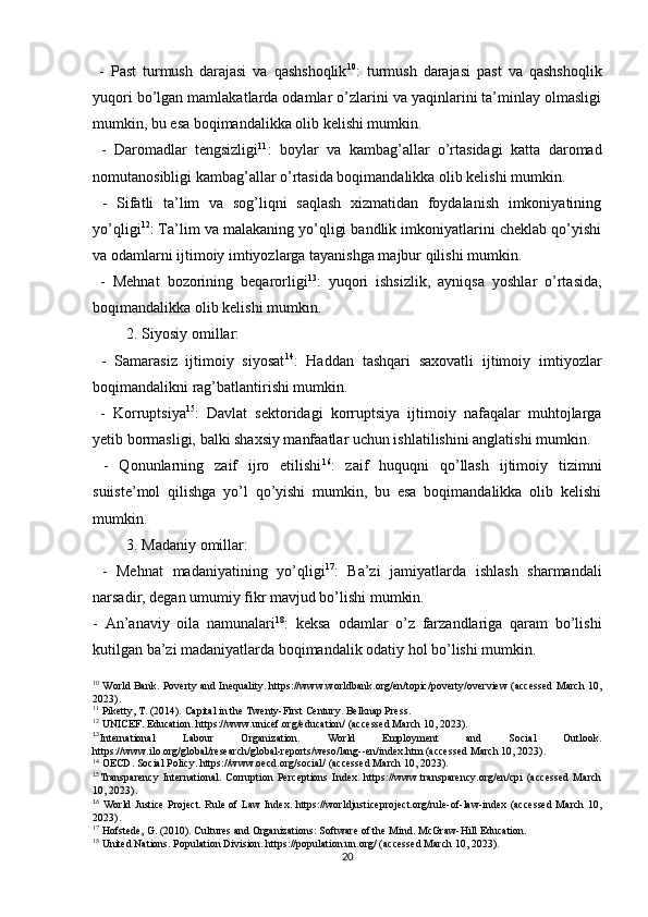   -   Past   turmush   darajasi   va   qashshoqlik 10
:   turmush   darajasi   past   va   qashshoqlik
yuqori bo’lgan mamlakatlarda odamlar o’zlarini va yaqinlarini ta’minlay olmasligi
mumkin, bu esa boqimandalikka olib kelishi mumkin.
  -   Daromadlar   tengsizligi 11
:   boylar   va   kambag’allar   o’rtasidagi   katta   daromad
nomutanosibligi kambag’allar o’rtasida boqimandalikka olib kelishi mumkin.
  -   Sifatli   ta’lim   va   sog’liqni   saqlash   xizmatidan   foydalanish   imkoniyatining
yo’qligi 12
: Ta’lim va malakaning yo’qligi bandlik imkoniyatlarini cheklab qo’yishi
va odamlarni ijtimoiy imtiyozlarga tayanishga majbur qilishi mumkin. 
  -   Mehnat   bozorining   beqarorligi 13
:   yuqori   ishsizlik,   ayniqsa   yoshlar   o’rtasida,
boqimandalikka olib kelishi mumkin.
2. Siyosiy omillar:
  -   Samarasiz   ijtimoiy   siyosat 14
:   Haddan   tashqari   saxovatli   ijtimoiy   imtiyozlar
boqimandalikni rag’batlantirishi mumkin.
  -   Korruptsiya 15
:   Davlat   sektoridagi   korruptsiya   ijtimoiy   nafaqalar   muhtojlarga
yetib bormasligi, balki shaxsiy manfaatlar uchun ishlatilishini anglatishi mumkin.
  -   Qonunlarning   zaif   ijro   etilishi 16
:   zaif   huquqni   qo’llash   ijtimoiy   tizimni
suiiste’mol   qilishga   yo’l   qo’yishi   mumkin,   bu   esa   boqimandalikka   olib   kelishi
mumkin.
3. Madaniy omillar:
  -   Mehnat   madaniyatining   yo’qligi 17
:   Ba’zi   jamiyatlarda   ishlash   sharmandali
narsadir, degan umumiy fikr mavjud bo’lishi mumkin.
-   An’anaviy   oila   namunalari 18
:   keksa   odamlar   o’z   farzandlariga   qaram   bo’lishi
kutilgan ba’zi madaniyatlarda boqimandalik odatiy hol bo’lishi mumkin.
10
  World   Bank .   Poverty and Inequality. https://www.worldbank.org/en/topic/poverty/overview (accessed March 10,
2023).
11
  Piketty, T. (2014). Capital in the Twenty-First Century. Belknap Press.
12
  UNICEF. Education. https://www.unicef.org/education/ (accessed March 10, 2023).
13
International   Labour   Organization.   World   Employment   and   Social   Outlook.
https://www.ilo.org/global/research/global-reports/weso/lang--en/index.htm (accessed March 10, 2023).
14
 OECD. Social Policy. https://www.oecd.org/social/ (accessed March 10, 2023).
15
Transparency   International.   Corruption   Perceptions   Index.   https://www.transparency.org/en/cpi   (accessed   March
10, 2023).
16
  World Justice Project. Rule of Law Index. https://worldjusticeproject.org/rule-of-law-index (accessed  March 10,
2023).
17
  Hofstede, G. (2010). Cultures and Organizations: Software of the Mind. McGraw-Hill Education.
18
  United Nations. Population Division. https://population.un.org/ (accessed March 10, 2023).
20 