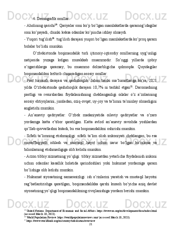 4. Demografik omillar:
- Aholining qarishi 19
: Qariyalar soni ko’p bo’lgan mamlakatlarda qaramog’idagilar
soni ko’payadi, chunki keksa odamlar ko’pincha ishlay olmaydi.
- Yuqori tug’ilish 20
: tug’ilish darajasi yuqori bo’lgan mamlakatlarda ko’proq qaram
bolalar bo’lishi mumkin.
O’zbekistonda   boqimandalik   turli   ijtimoiy-iqtisodiy   omillarning   uyg’unligi
natijasida   yuzaga   kelgan   murakkab   muammodir.   So’nggi   yillarda   ijobiy
o’zgarishlarga   qaramay,   bu   muammo   dolzarbligicha   qolmoqda.   Quyidagilar
boqimandalikni keltirib chiqaradigan asosiy omillar:
-   Past   turmush   darajasi   va   qashshoqlik:   Jahon   banki   ma lumotlariga   ko ra,   2021ʼ ʻ
yilda   O zbekistonda   qashshoqlik   darajasi   10,7%   ni   tashkil   etgan	
ʻ 21
.   Daromadning
pastligi   va   resurslardan   foydalanishning   cheklanganligi   oilalar   o’z   a’zolarining
asosiy ehtiyojlarini, jumladan, oziq-ovqat, uy-joy va ta’limni ta’minlay olmasligini
anglatishi mumkin. 
-   An’anaviy   qadriyatlar:   O’zbek   madaniyatida   oilaviy   qadriyatlar   va   o’zaro
yordamga   katta   e’tibor   qaratilgan.   Katta   avlod   an’anaviy   ravishda   yoshlardan
qo’llab-quvvatlashni kutadi, bu esa boqimandalikni oshirishi mumkin.
- Sifatli ta’limning etishmasligi:  sifatli ta’lim olish imkoniyati cheklangan, bu esa
muvaffaqiyatli   ishlash   va   mustaqil   hayot   uchun   zarur   bo’lgan   ko’nikma   va
bilimlarning etishmasligiga olib kelishi mumkin. 
- Arzon tibbiy xizmatning yo’qligi: tibbiy xizmatdan yetarlicha foydalanish imkoni
uchun   odamlar   kasallik   holatida   qarindoshlari   yoki   hukumat   yordamiga   qaram
bo’lishiga olib kelishi mumkin. 
-  Hukumat  siyosatining   samarasizligi:  ish  o’rinlarini  yaratish  va mustaqil  hayotni
rag’batlantirishga   qaratilgan,   boqimandalikka   qarshi   kurash   bo’yicha   aniq   davlat
siyosatining yo’qligi boqimandalikning rivojlanishiga yordam berishi mumkin. 
19
  United Nations. Department of Economic and Social Affairs. https://www.un.org/en/development/desa/index.html
(accessed March 10, 2023).
20
  World Population Review. https://worldpopulationreview.com/ (accessed March 10, 2023).
21
 https://www.worldbank.org/en/country/uzbekistan/overview
21 