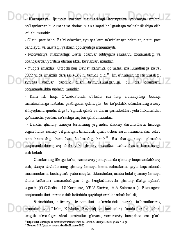 -   Korruptsiya:   Ijtimoiy   yordam   tizimlaridagi   korruptsiya   yordamga   muhtoj
bo’lganlardan hukumat amaldorlari bilan aloqasi bo’lganlarga yo’naltirilishiga olib
kelishi mumkin.
- O’zini past baho: Ba’zi odamlar, ayniqsa kam ta’minlangan odamlar, o’zini past
baholaydi va mustaqil yashash qobiliyatiga ishonmaydi. 
-   Motivatsiya   etishmasligi:   Ba’zi   odamlar   oddiygina   ishlashni   xohlamasligi   va
boshqalardan yordam olishni afzal ko’rishlari mumkin.
-   Yuqori   ishsizlik:   O zbekiston   Davlat   statistika   qo mitasi   ma lumotlariga   ko ra,ʻ ʻ ʼ ʻ
2022 yilda ishsizlik darajasi  4,3% ni tashkil qildi 22
. Ish o’rinlarining etishmasligi,
ayniqsa   yoshlar   bandlik   bilan   ta’minlanmaganligi,   bu   esa   odamlarni
boqimandalikka undashi mumkin.
-   Kam   ish   haqi:   O zbekistonda   o rtacha   ish   haqi   mintaqadagi   boshqa	
ʻ ʻ
mamlakatlarga   nisbatan   pastligicha   qolmoqda,   bu   ko pchilik   odamlarning   asosiy	
ʻ
ehtiyojlarini qondirishga to sqinlik qiladi va ularni qarindoshlari yoki hukumatdan	
ʻ
qo shimcha yordam so rashga majbur qilishi mumkin.	
ʻ ʻ
  -   Barcha   ijtimoiy   himoya   turlarining   yig‘indisi   shaxsiy   daromadlarni   hisobga
olgan   holda   rasmiy   belgilangan   tirikchilik   qilish   uchun   zarur   minimumdan   oshib
ham   ketmasligi,   kam   ham   bo‘lmasligi   kerak 23
.   Bu   shartga   rioya   qilmaslik
boqimandalikning   avj   olishi   yoki   ijtimoiy   muxofaza   tushunchasini   kamsitishga
olib keladi.
Olimlarning fikriga ko‘ra, zamonaviy jamiyatlarda ijtimoiy boqimandalik avj
olib,   dunyo   davlatlarining   ijtimoiy   himoya   tizimi   zahiralarini   qayta   taqsimlanish
muammolarini kuchaytirib yubormoqda. Ikkinchidan, ushbu holat ijtimoiy himoya
chora   tadbirlari   samaradorligini   0   ga   tenglashtiruvchi   ijtimoiy   illatga   aylanib
ulgurdi   (O.G.Sedix.,   I.S.Karpikov,   YE.V.Zimina,   A.A.Solomein   ).   Bizningcha
boqimandalikni ommalashib ketishida quyidagi omillar sabab bo‘ldi;
Birinchidan,   ijtimoiy   farovonlikni   ta’minlashda   utopik   ta’limotlarning
ommalashuvi   (T.Mor,   K.Marks,   Beveridj   va   boshqalar)   fonida   barcha   uchun
tenglik   o‘rnatilgan   ideal   jamiyatlar   g‘oyasi,   zamonaviy   bosqichda   esa   g‘arb
22
 https://stat.uz/uz/press-center/news/uzbekistan-da-ishsizlik-darajasi-2022-yilda-4-3-ga
23
  Raupov S.S. Ijtmoiy siyosat darslik/Buxoro-2022
22 