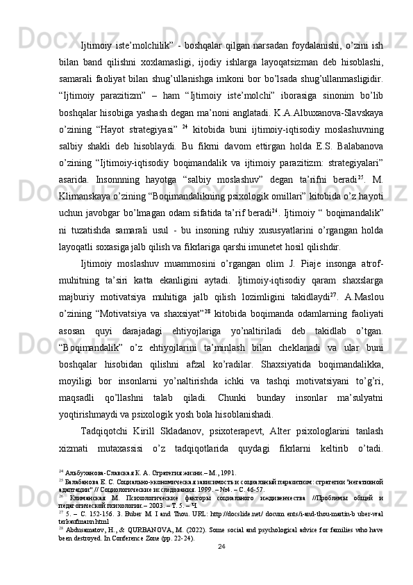 Ijtimoiy   iste’molchilik”   -   boshqalar   qilgan   narsadan   foydalanishi,   o’zini   ish
bilan   band   qilishni   xoxlamasligi,   ijodiy   ishlarga   layoqatsizman   deb   hisoblashi,
samarali   faoliyat   bilan   shug’ullanishga   imkoni   bor   bo’lsada   shug’ullanmasligidir.
“Ijtimoiy   parazitizm”   –   ham   “Ijtimoiy   iste’molchi”   iborasiga   sinonim   bo’lib
boshqalar  hisobiga  yashash  degan ma’noni  anglatadi. K.A.Albuxanova-Slavskaya
o’zining   “Hayot   strategiyasi”   24
  kitobida   buni   ijtimoiy-iqtisodiy   moslashuvning
salbiy   shakli   deb   hisoblaydi.   Bu   fikrni   davom   ettirgan   holda   E.S.   Balabanova
o’zining   “Ijtimoiy-iqtisodiy   boqimandalik   va   ijtimoiy   parazitizm:   strategiyalari”
asarida.   Insonnning   hayotga   “salbiy   moslashuv”   degan   ta’rifni   beradi 25
.   M.
Klimanskaya o’zining “Boqimandalikning psixologik omillari” kitobida o’z hayoti
uchun javobgar bo’lmagan odam sifatida ta’rif beradi 26
. Ijtimoiy “ boqimandalik”
ni   tuzatishda   samarali   usul   -   bu   insoning   ruhiy   xususyatlarini   o’rgangan   holda
layoqatli soxasiga jalb qilish va fikrlariga qarshi imunetet hosil qilishdir.
Ijtimoiy   moslashuv   muammosini   o’rgangan   olim   J.   Piaje   insonga   atrof-
muhitning   ta’siri   katta   ekanligini   aytadi.   Ijtimoiy-iqtisodiy   qaram   shaxslarga
majburiy   motivatsiya   muhitiga   jalb   qilish   lozimligini   takidlaydi 27
.   A.Maslou
o’zining   “Motivatsiya   va   shaxsiyat” 28
  kitobida   boqimanda   odamlarning   faoliyati
asosan   quyi   darajadagi   ehtiyojlariga   yo’naltiriladi   deb   takidlab   o’tgan.
“Boqimandalik”   o’z   ehtiyojlarini   ta’minlash   bilan   cheklanadi   va   ular   buni
boshqalar   hisobidan   qilishni   afzal   ko’radilar.   Shaxsiyatida   boqimandalikka,
moyiligi   bor   insonlarni   yo’naltirishda   ichki   va   tashqi   motivatsiyani   to’g’ri,
maqsadli   qo’llashni   talab   qiladi.   Сhunki   bunday   insonlar   ma’sulyatni
yoqtirishmaydi va psixologik yosh bola   hisoblanishadi.
Tadqiqotchi   Kirill   Skladanov,   psixoterapevt,   Alter   psixologlarini   tanlash
xizmati   mutaxassisi   o’z   tadqiqotlarida   quydagi   fikrlarni   keltirib   o’tadi.
24
 Альбуханова-Славская К. А. Стратегия жизни.– М., 1991.
25
  Балабанова Е. С. Социально-экономическая зависимость и социальный паразитизм: стратегии "негативной
адаптации" // Социологические исследования. 1999. – №4. – С. 46-57.
26
  Климанская   М.   Психологические   факторы   социального   иждивенчества   //Проблемы   общей   и
педагогической психологии.–  2003. –  Т . 5. –  Ч .
27
  5.   –   С.   152-156.   3.   Buber   M.   I   and   Thou.   URL:   http://docslide.net/   docum   ents/i-and-thou-martin-b   uber-wal
terkaufmann.html
28
  Abdusamatov,   H.,   &   QURBANOVA,   M.   (2022).   Some   social   and   psychological   advice   for   families   who   have
been destroyed. In Conference Zone (pp. 22-24).
24