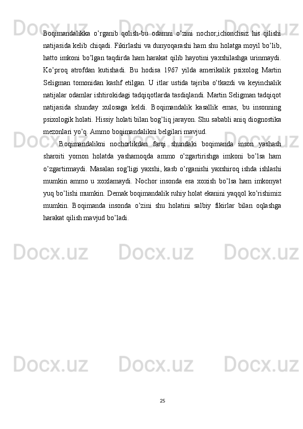 Boqimandalikka   o’rganib   qolish-bu   odamni   o’zini   nochor,ichonchsiz   his   qilishi
natijasida kelib chiqadi. Fikirlashi va dunyoqarashi ham shu holatga moyil bo’lib,
hatto imkoni bo’lgan taqdirda ham harakat qilib hayotini yaxshilashga urinmaydi.
Ko’proq   atrofdan   kutishadi.   Bu   hodisa   1967   yilda   amerikalik   psixolog   Martin
Seligman   tomonidan   kashf   etilgan.   U   itlar   ustida   tajriba   o’tkazdi   va   keyinchalik
natijalar odamlar ishtirokidagi tadqiqotlarda tasdiqlandi. Martin Seligman tadqiqot
natijasida   shunday   xulosaga   keldi.   Boqimandalik   kasallik   emas,   bu   insonning
psixologik holati.   Hissiy holati bilan bog’liq jarayon. Shu sababli aniq diognostika
mezonlari yo’q. Ammo boqimandalikni belgilari mavjud.
Boqimandalikni   nochorlikdan   farqi   shundaki   boqimanda   inson   yashash
sharoiti   yomon   holatda   yashamoqda   ammo   o’zgartirishga   imkoni   bo’lsa   ham
o’zgartirmaydi.   Masalan   sog’ligi   yaxshi,   kasb   o’rganishi   yaxshiroq   ishda   ishlashi
mumkin   ammo   u   xoxlamaydi.   Nochor   insonda   esa   xoxish   bo’lsa   ham   imkonyat
yuq bo’lishi mumkin. Demak boqimandalik ruhiy holat ekanini yaqqol ko’rishimiz
mumkin.   Boqimanda   insonda   o’zini   shu   holatini   salbiy   fikirlar   bilan   oqlashga
harakat qilish mavjud bo’ladi.
25 