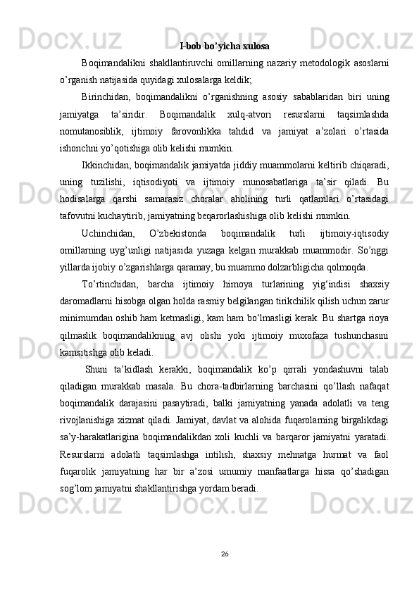 I-bob bo’yicha xulosa
Boqimandalikni   shakllantiruvchi   omillarning   nazariy   metodologik   asoslarni
o’rganish natijasida quyidagi xulosalarga keldik;
Birinchidan,   b oqimandalikni   o’rganishning   asosiy   sabablaridan   biri   uning
jamiyatga   ta’siridir.   Boqimandalik   xulq-atvori   resurslarni   taqsimlashda
nomutanosiblik,   ijtimoiy   farovonlikka   tahdid   va   jamiyat   a’zolari   o’rtasida
ishonchni yo’qotishiga olib kelishi mumkin.
Ikkinchidan, boqimandalik jamiyatda jiddiy muammolarni keltirib chiqaradi,
uning   tuzilishi,   iqtisodiyoti   va   ijtimoiy   munosabatlariga   ta’sir   qiladi.   Bu
hodisalarga   qarshi   samarasiz   choralar   aholining   turli   qatlamlari   o’rtasidagi
tafovutni kuchaytirib, jamiyatning beqarorlashishiga olib kelishi mumkin.
Uchinchidan,   O’zbekistonda   boqimandalik   turli   ijtimoiy-iqtisodiy
omillarning   uyg’unligi   natijasida   yuzaga   kelgan   murakkab   muammodir.   So’nggi
yillarda ijobiy o’zgarishlarga qaramay, bu muammo dolzarbligicha qolmoqda.
To’rtinchidan,   barcha   ijtimoiy   himoya   turlarining   yig‘indisi   shaxsiy
daromadlarni hisobga olgan holda rasmiy belgilangan tirikchilik qilish uchun zarur
minimumdan oshib ham ketmasligi, kam ham bo‘lmasligi kerak. Bu shartga rioya
qilmaslik   boqimandalikning   avj   olishi   yoki   ijtimoiy   muxofaza   tushunchasini
kamsitishga olib keladi.
Shuni   ta’kidlash   kerakki,   boqimandalik   ko’p   qirrali   yondashuvni   talab
qiladigan   murakkab   masala.   Bu   chora-tadbirlarning   barchasini   qo’llash   nafaqat
boqimandalik   darajasini   pasaytiradi,   balki   jamiyatning   yanada   adolatli   va   teng
rivojlanishiga xizmat qiladi. Jamiyat, davlat  va alohida fuqarolarning birgalikdagi
sa’y-harakatlarigina   boqimandalikdan   xoli   kuchli   va   barqaror   jamiyatni   yaratadi.
Resurslarni   adolatli   taqsimlashga   intilish,   shaxsiy   mehnatga   hurmat   va   faol
fuqarolik   jamiyatning   har   bir   a’zosi   umumiy   manfaatlarga   hissa   qo’shadigan
sog’lom jamiyatni shakllantirishga yordam beradi.
26 