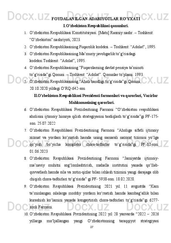 F O Y D A L A N I L G A N   A DA B I YO T L A R   RO’ Y X A T I
I . O’zb e k is t o n   R e s p u b l ik a s i   q o n u n l ar i .
1. O‘zbekiston Respublikasi Konstitutsiyasi.  [Matn] Rasmiy nashr.  – Toshkent: 
“O’zbekiston” nashriyoti, 2023.
2. O‘zbekiston Respublikasining Fuqarolik kodeksi. – Toshkent: “Adolat”, 1995.
3. O‘zbekiston Respublikasining Ma’muriy javobgarlik to‘g‘risidagi 
kodeksi . Toshkent: “Adolat”, 1995.
4. O‘zbekiston Respublikasining “Fuqarolarning davlat pensiya ta’minoti 
to‘g‘risida”gi Qonuni. – Toshkent: “Adolat”. Qonunlar to‘plami. 1993.
5. O‘zbekiston Respublikasining  “ Aholi bandligi to‘g‘risida ” gi Qonuni, 
20.10.2020 yildagi O‘RQ-642-son
II.O’ z b e k i st o n   R e s p ub l i k a s i   P r e z id e n t i   f a r m o n la r i   v a   q a ro r lari ,  V a z i r l a r
M a hk a m a s i n in g   q ar o r l a r i .
6. O’zbekiston   Respublikasi   Prezidentining   Farmoni   “O‘zbekiston   respublikasi
aholisini ijtimoiy himoya qilish strategiyasini tasdiqlash to‘g‘risida”gi PF-175-
son. 25.07.2022
7. O’zbekiston   Respublikasi   Prezidentining   Farmoni   “Aholiga   sifatli   ijtimoiy
xizmat   va   yordam   ko‘rsatish   hamda   uning   samarali   nazorat   tizimini   yo‘lga
qo‘yish   bo‘yicha   kompleks   chora-tadbirlar   to‘g‘risida”gi   PF-82-son.
01.06.2023
8. O‘zbekiston   Respublikasi   Prezidentining   Farmoni   “Jamiyatda   ijtimoiy-
ma’naviy   muhitni   sog‘lomlashtirish,   mahalla   institutini   yanada   qo‘llab-
quvvatlash hamda oila va xotin-qizlar bilan ishlash tizimini yangi darajaga olib
chiqish chora-tadbirlari to‘g‘risida” gi PF- 5938-son. 18.02.2020.
9. O‘zbekiston   Respublikasi   Prezidentining   2021   yil   11   avgustda   “Kam
ta’minlangan   oilalarga   moddiy   yordam   ko‘rsatish   hamda   kambag‘allik   bilan
kurashish   ko‘lamini   yanada   kengaytirish   chora-tadbirlari   to‘g‘risida”gi   6277-
sonli Farmoni.  
10. O‘zbekiston   Respublikasi   Prezidentining   2022   yil   28   yanvarda   “2022   –   2026
yillarga   mo‘ljallangan   yangi   O‘zbekistonning   taraqqiyot   strategiyasi
27 