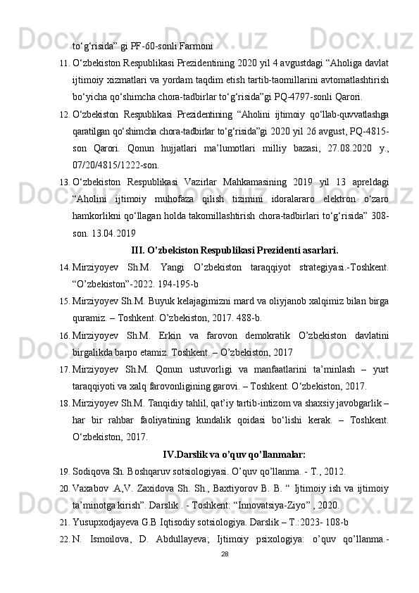 to‘g‘risida” gi PF-60-son li  Farmoni
11. O‘zbekiston Respublikasi Prezidentining 2020 yil 4 avgustdagi “Aholiga davlat
ijtimoiy xizmatlari va yordam taqdim etish tartib-taomillarini avtomatlashtirish
bo‘yicha qo‘shimcha chora-tadbirlar to‘g‘risida”gi PQ-4797-sonli Qarori.
12. O‘zbekiston   Respublikasi   Prezidentining   “Aholini   ijtimoiy   qo‘llab-quvvatlashga
qaratilgan qo‘shimcha chora-tadbirlar to‘g‘risida”gi  2020 yil 26 avgust, PQ-4815-
son   Qarori.   Qonun   hujjatlari   ma’lumotlari   milliy   bazasi,   27.08.2020   y.,
07/20/4815/1222-son.
13. O‘zbekiston   Respublikasi   Vazirlar   Mahkamasining   2019   yil   13   apreldagi
“Aholini   ijtimoiy   muhofaza   qilish   tizimini   idoralararo   elektron   o‘zaro
hamkorlikni qo‘llagan holda takomillashtirish chora-tadbirlari to‘g‘risida” 308-
son. 13.04.2019
III. O’zbekiston Respublikasi Prezidenti asarlari.
14. Mirziyoyev   Sh.M.   Yangi   O’zbekiston   taraqqiyot   strategiyasi.-Toshkent.
“O’zbekiston”-2022. 194-195-b
15. Mirziyoyev Sh.M. Buyuk kelajagimizni mard va oliyjanob xalqimiz bilan birga
quramiz. – Toshkent. O’zbekiston, 2017. 488-b.
16. Mirziyoyev   Sh.M.   Erkin   va   farovon   demokratik   O’zbekiston   davlatini
birgalikda barpo etamiz. Toshkent. – O’zbekiston, 2017
17. Mirziyoyev   Sh.M.   Qonun   ustuvorligi   va   manfaatlarini   ta’minlash   –   yurt
taraqqiyoti va xalq farovonligining garovi. – Toshkent. O‘zbekiston, 2017. 
18. Mirziyoyev Sh.M. Tanqidiy tahlil, qat’iy tartib-intizom va shaxsiy javobgarlik –
har   bir   rahbar   faoliyatining   kundalik   qoidasi   bo‘lishi   kerak.   –   Toshkent.
O‘zbekiston, 2017.
I V . D a r s l i k   v a   o’ q u v   q o’ ll a n m a la r :
19. Sodiqova Sh. Boshqaruv sotsiologiyasi. O’quv qo’llanma. - T., 2012.
20. Vaxabov   .A,V.   Zaxidova   Sh.   Sh.,   Baxtiyorov   B.   B.   “   Ijtimoiy   ish   va   ijtimoiy
ta’minotga kirish”. Darslik . - Toshkent:  “ Innovatsiya-Ziyo ”  , 2020.
21. Yusupxodjayeva G.B Iqtisodiy sotsiologiya. Darslik – T.:2023- 108-b
22. N.   Ismoilova,   D.   Abdullayeva;   Ijtimoiy   psixologiya:   o’quv   qo’llanma.-
28 