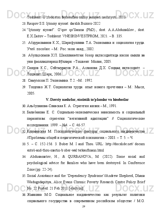 Toshkent: O’zbekiston faylasuflari milliy jamiyati nashriyoti, 2013.
23. Raupov S.S. Ijtmoiy siyosat: darslik.Buxoro-2022
24. “Ijtimoiy   siyosat”.   O‘quv   qo‘llanma   (PhD).,   dost.   A.A.Abduxalilov.,   dost.
E.X.Zaitov  – Toshkent: VNESHINVESTPROM, 2021. – B.  335.
25.   Абдурахманов  К.Х.,   Шарифуллина   Т.А.  Экономика  и  социология   труда.
Учеб. пособие. – М.: Рос. экон. акад., 2002.
26.   Абулқосимов  Х.П. Шаклланаётган  бозор  иқтисодиётида   инсон  омили  ва
уни фаоллаштириш йўллари. –Тошкент: Молия, 2005.
27. Саидов   К.С.,   Сейтмуратов   Р.А.,   Асланова   Д.Х.   Социал   иқтисодиёт.   –
Тошкент: Шарқ, 2006.
28.   Самуэлсон П. Экономика. Т.2. –M.: 1992.
29.   Тощенко   Ж.Т.   Социология   труда:   опыт   нового   прочтения   –   М.:   Мысл,
2005.
V. Davriy nashrlar, statistik to’plamlar va hisobotlar
30. Альбуханова-Славская К. А. Стратегия жизни.– М., 1991.
31. Балабанова   Е.   С.   Социально-экономическая   зависимость   и   социальный
паразитизм:   стратегии   “негативной   адаптации”   //   Социологические
исследования. 1999. – №4. – С. 46-57.
32. Климанская   М.   Психологические   факторы   социального   иждивенчества
//Проблемы общей и педагогической психологии.– 2003. – Т. 5. – Ч.
33. 5.   –   С.   152-156.   3.   Buber   M.   I   and   Thou.   URL:   http://docslide.net/   docum
ents/i-and-thou-martin-b uber-wal terkaufmann.html
34.   Abdusamatov,   H.,   &   QURBANOVA,   M.   (2022).   Some   social   and
psychological   advice   for   families   who   have   been   destroyed.   In   Conference
Zone (pp. 22-24).
35. Social  Assistance   and the  ‘Dependency  Syndrome’//Andrew  Shepherd, Dhana
Wadugodapitiya,   Alice   Evans   Chronic   Poverty   Research   Centre   Policy   Brief
No. 22 Posted: 21 Feb 2011 [electron]
36. Жмакина   М.О.   Социальное   иждивенчество   как   результат   политики
социального   государства   в   современном   российском   обществе   /   М.О.
29 