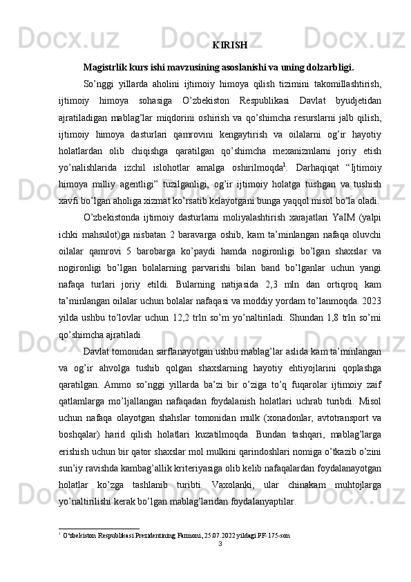 KIRIS H
Magistrlik kurs ishi mavzusining asoslanishi va uning dolzarbligi .  
So’nggi   yillarda   aholini   ijtimoiy   himoya   qilish   tizimini   takomillashtirish,
ijtimoiy   himoya   sohasiga   O’zbekiston   Respublikasi   Davlat   byudjetidan
ajratiladigan   mablag’lar   miqdorini   oshirish   va   qo’shimcha   resurslarni   jalb   qilish,
ijtimoiy   himoya   dasturlari   qamrovini   kengaytirish   va   oilalarni   og’ir   hayotiy
holatlardan   olib   chiqishga   qaratilgan   qo’shimcha   mexanizmlarni   joriy   etish
yo’nalishlarida   izchil   islohotlar   amalga   oshirilmoqda 1
.   Darhaqiqat   “Ijtimoiy
himoya   milliy   agentligi”   tuzilganligi,   og’ir   ijtimoiy   holatga   tushgan   va   tushish
xavfi bo’lgan aholiga xizmat ko’rsatib kelayotgani bunga yaqqol misol bo’la oladi.
O’zbekistonda   ijtimoiy   dasturlarni   moliyalashtirish   xarajatlari   YaIM   (yalpi
ichki   mahsulot)ga   nisbatan   2   baravarga   oshib,   kam   ta’minlangan   nafaqa   oluvchi
oilalar   qamrovi   5   barobarga   ko’paydi   hamda   nogironligi   bo’lgan   shaxslar   va
nogironligi   bo’lgan   bolalarning   parvarishi   bilan   band   bo’lganlar   uchun   yangi
nafaqa   turlari   joriy   etildi.   Bularning   natijasida   2,3   mln   dan   ortiqroq   kam
ta’minlangan oilalar uchun bolalar nafaqasi va moddiy yordam to’lanmoqda. 2023
yilda   ushbu   to’lovlar   uchun   12,2   trln   so’m   yo’naltiriladi.   Shundan   1,8   trln   so’mi
qo’shimcha ajratiladi.
Davlat tomonidan sarflanayotgan ushbu mablag’lar aslida kam ta’minlangan
va   og’ir   ahvolga   tushib   qolgan   shaxslarning   hayotiy   ehtiyojlarini   qoplashga
qaratilgan.   Ammo   so’nggi   yillarda   ba’zi   bir   o’ziga   to’q   fuqarolar   ijtimoiy   zaif
qatlamlarga   mo’ljallangan   nafaqadan   foydalanish   holatlari   uchrab   turibdi.   Misol
uchun   nafaqa   olayotgan   shahslar   tomonidan   mulk   ( x onadonlar,   avtotransport   va
boshqalar)   harid   qilish   holatlari   kuzatilmoqda.   Bundan   tashqari,   mablag’larga
erishish uchun bir qator shaxslar mol mulkini qarindoshlari nomiga o’tkazib o’zini
sun’iy ravishda kambag’allik kriteriyasiga olib kelib nafaqalardan foydalanayotgan
holatlar   ko’zga   tashlanib   turibti.   Vaxolanki,   ular   chinakam   muhtojlarga
yo’naltirilishi kerak bo’lgan mablag’laridan foydalanyaptilar.
1
 O‘zbekiston Respublikasi Prezidentining Farmoni, 25.07.2022 yildagi PF-175-son
3
