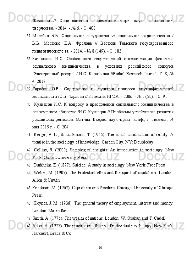 Жмакина   //   Социология   в   современном   мире:   наука,   образование,
творчество. - 2014. - № 6. - С. 402
37. Мосейко   В.В.   Социальное   государство   vs   социальное   иждивенчество   /
В.В.   Мосейко,   Е.А.   Фролова   //   Вестник   Томского   государственного
педагогического та. - 2014. - № 8 (149). - С. 103
38. Карпикова   И.С.   Особенности   теоретической   интерпретации   феномена
социального   иждивенчества   в   условиях   российского   социума
[Электронный ресурс]  / И.С. Карпикова // Baikal   Research   Journal . Т . 8, №
4. 2017.
39. Тарабан   О.В.   Содержание   и   функции   процесса   внутрифирменной
мобильности /О.В. Тарабан // Известия ИГЭА. - 2006. - № 5 (50). - С. 91
40.   Кузнецов   И.С.   К   вопросу   о   преодолении   социального   иждивенчества   в
современном обществе /И.С. Кузнецов // Проблемы устойчивого развития
российских   регионов:   Мат-лы.   Всерос.   науч.-практ.   конф.,   г.   Тюмень,   14
мая 2015 г. - С. 204
41.   Berger,   P.   L.,   &   Luckmann,   T.   (1966).   The   social   construction   of   reality:   A
treatise in the sociology of knowledge.  Garden City, NY: Doubleday.
42.   Collins,   R.   (2000).   Sociological   insights:   An   introduction   to   sociology.   New
York: Oxford University Press.
43.  Durkheim, E. (1897). Suicide: A study in sociology.  New York: Free Press.
44.   Weber,   M.   (1905).   The   Protestant   ethic   and   the   spirit   of   capitalism.   London:
Allen & Unwin.
45. Friedman, M. (1962). Capitalism and freedom. Chicago: University of Chicago
Press.
46.   Keynes, J. M. (1936). The general theory of employment, interest and money.
London: Macmillan.
47. Smith, A. (1776). The wealth of nations. London: W. Strahan and T. Cadell.
48. Adler, A. (1927). The practice and theory of individual psychology.  New York:
Harcourt, Brace & Co.
30 