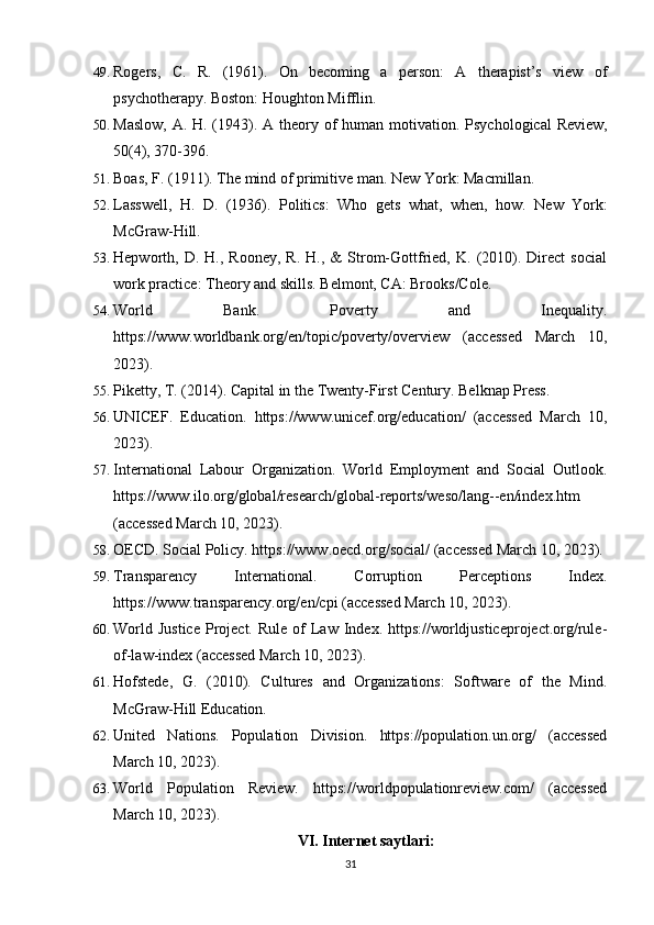 49. Rogers,   C.   R.   (1961).   On   becoming   a   person:   A   therapist’s   view   of
psychotherapy.  Boston: Houghton Mifflin.
50. Maslow, A. H. (1943). A theory of human motivation.   Psychological  Review,
50(4), 370-396.
51. Boas, F. (1911). The mind of primitive man.  New York: Macmillan.
52. Lasswell,   H.   D.   (1936).   Politics:   Who   gets   what,   when,   how.   New   York:
McGraw-Hill.
53. Hepworth,  D.   H.,  Rooney,   R.   H.,   &   Strom-Gottfried,   K.  (2010).  Direct   social
work practice: Theory and skills. Belmont, CA: Brooks/Cole.
54. World   Bank.   Poverty   and   Inequality.
https://www.worldbank.org/en/topic/poverty/overview   (accessed   March   10,
2023).
55. Piketty, T. (2014). Capital in the Twenty-First Century. Belknap Press.
56. UNICEF.   Education.   https://www.unicef.org/education/   (accessed   March   10,
2023).
57. International   Labour   Organization.   World   Employment   and   Social   Outlook.
https://www.ilo.org/global/research/global-reports/weso/lang--en/index.htm
(accessed March 10, 2023).
58. OECD. Social Policy. https://www.oecd.org/social/ (accessed March 10, 2023).
59. Transparency   International.   Corruption   Perceptions   Index.
https://www.transparency.org/en/cpi (accessed March 10, 2023).
60. World  Justice   Project.  Rule  of   Law  Index. https://worldjusticeproject.org/rule-
of-law-index (accessed March 10, 2023).
61. Hofstede,   G.   (2010).   Cultures   and   Organizations:   Software   of   the   Mind.
McGraw-Hill Education.
62. United   Nations.   Population   Division.   https://population.un.org/   (accessed
March 10, 2023).
63. World   Population   Review.   https://worldpopulationreview.com/   (accessed
March 10, 2023).
VI. Internet saytlari:
31 