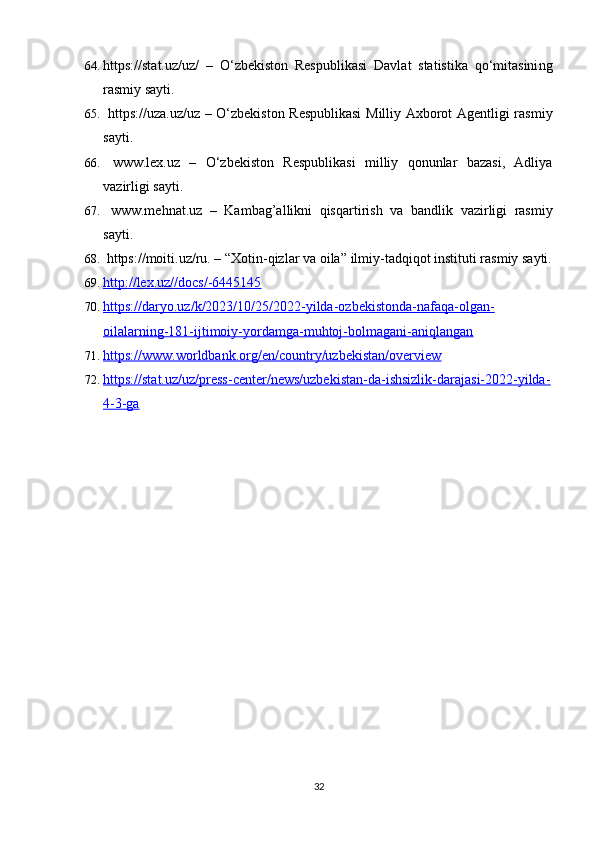 64. https://stat.uz/uz/   –   O‘zbekiston   Respublikasi   Davlat   statistika   qo‘mitasini ng
rasmiy sayti. 
65.   https://uza.uz/uz   – O‘zbekiston Respublikasi  Milliy Axborot Agentligi rasmiy
sayti.
66.   www.lex.uz   –   O‘zbekiston   Respublikasi   milliy   qonunlar   bazasi,   Adliya
vazirligi sayti.
67.   www.mehnat.uz   –   Kambag’allikni   qisqartirish   va   bandlik   vazirligi   rasmiy
sayti.
68.  https://moiti.uz/ru.  –  “ Xotin-qizlar va oila”   ilmiy-tadqiqot instituti  rasmiy sayti.
69. http://lex.uz//docs/-6445145   
70. https://daryo.uz/k/2023/10/25/2022-yilda-ozbekistonda-nafaqa-olgan-   
oilalarning-181-ijtimoiy-yordamga-muhtoj-bolmagani-aniqlangan
71. https://www.worldbank.org/en/country/uzbekistan/overview   
72. https://stat.uz/uz/press-center/news/uzbekistan-da-ishsizlik-darajasi-2022-yilda-   
4-3-ga
32 