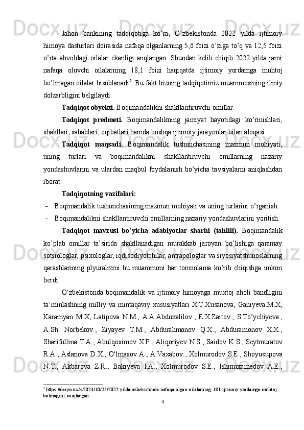 Jahon   bankining   tadqiqotiga   ko’ra,   O’zbekistonda   2022   yilda   ijtimoiy
himoya dasturlari doirasida nafaqa olganlarning 5,6 foizi o’ziga to’q va 12,5 foizi
o’rta   ahvoldagi   oilalar   ekanligi   anqlangan.   Shundan   kelib   chiqib   2022   yilda   jami
nafaqa   oluvchi   oilalarning   18,1   foizi   haqiqatda   ijtimoiy   yordamga   muhtoj
bo’lmagan oilalar hisoblanadi 2
.  Bu fakt bizning tadqiqotimiz muammosining ilmiy
dolzarbligini belgilaydi.
Tadqiqot obyekti.  Boqimandalik ni shakllantiruvchi omillar.
Tadqiqot   predmeti.   Boqimandalikning   jamiyat   hayotidagi   ko’rinishlari,
shakllari, sabablari, oqibatlari hamda boshqa ijtimoiy jarayonlar bilan aloqasi.
Tadqiqot   maqsadi .   Boqimandalik   tushunchasining   mazmun   mohiyati,
uning   turlari   va   boqimandalikni   shakllantiruvchi   omillarning   nazariy
yondashuvlarini   va ulardan maqbul foydalanish  bo’yicha tavsiyalarni  aniqlashdan
iborat.
Tadqiqotning vazifalari:
- Boqimandalik tushunchasining mazmun mohiyati va uning turlarini  o’rganish.  
- Boqimandalikni shakllantiruvchi omillarning nazariy yondashuvlarini   yoritish .
Tadqiqot   mavzusi   bo’yicha   adabiyotlar   sharhi   (tahlili).   Boqimandalik
ko’plab   omillar   ta’sirida   shakllanadigan   murakkab   jaroyan   bo’lishiga   qaramay
sotsiologlar, psixologlar, iqdisodiyotchilar, antrapologlar va siyosiyatshunoslarning
qarashlarining   plyuralizmi   bu   muammoni   har   tomonlama   ko’rib   chiqishga   imkon
berdi.
O‘zbekistonda   boqimandalik   va   ijtimoiy   himoyaga   muxtoj   aholi   bandligini
ta’minlashning   milliy   va   mintaqaviy   xususiyatlari   X.T.Xusanova,   Ganiyeva.M.X,
Karamyan   M.X,   Latipova   N.M.,   A.A.Abduxalilov.,   E.X.Zaitov.,   S . To‘ychiyeva .,
A . Sh .   Norbekov .,   Ziyayev   T . M .,   Abdurahmonov   Q.X.,   Abduramonov   X.X.,
Sharifullina   T . A .,   Abulqosimov   X . P .,   Aliqoriyev   N . S .,   Saidov   K . S .,   Seytmuratov
R . A .,   Aslanova   D . X .,   O‘lmasov   A .,   A . Vaxabov .,   Xolmurodov   S . E .,   Shoyusupova
N . T .,   Akbarova   Z . R .,   Bakiyeva   I . A .,   Xolmurodov   S . E .,   Ishmuxamedov   A . E .,
2
  https://daryo.uz/k/2023/10/25/2022-yilda-ozbekistonda-nafaqa-olgan-oilalarning-181-ijtimoiy-yordamga-muhtoj-
bolmagani-aniqlangan
4 