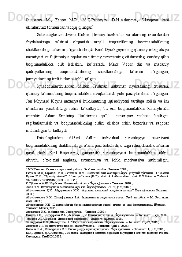 Sunnatov   M .,   Eshov   M . P .,   M . Q . Pardayev ,   D . H . Aslanova ,   S . Isoqova   kabi
olimlarimiz   tomonidan   tadqiq   qilingan 3
.
Sotsiologlardan   Jeyms   Kolins   Ijtimoiy   tuzilmalar   va   ularning   resurslardan
foydalanishga   ta’sirini   o’rganish   orqali   tengsizlikning   boqimandalikning
shakllanishiga ta’sirini o’rganib chiqdi. Emil Dyurkgeymning ijtimoiy integratsiya
nazariyasi zaif ijtimoiy aloqalar va ijtimoiy nazoratning etishmasligi  qanday qilib
boqimandalikka   olib   kelishini   ko’rsatadi.   Maks   Veber   din   va   madaniy
qadriyatlarning   boqimandalikning   shakllanishiga   ta’sirini   o’rgangan,
jamiyatlarning turli turlarini tahlil qilgan.
Iqtisodchilarchilardan   Milton   Fridman   hukumat   siyosatining,   xususan,
ijtimoiy   ta’minotning   boqimandalikni   rivojlantirish   yoki   pasaytirishini   o’rgangan.
Jon   Meynard   Keyns   nazariyasi   hukumatning   iqtisodiyotni   tartibga   solish   va   ish
o’rinlarini   yaratishdagi   rolini   ta’kidlaydi,   bu   esa   boqimandalikni   kamaytirishi
mumkin.   Adam   Smitning   “ko’rinmas   qo’l”     nazariyasi   mehnat   faolligini
rag’batlantirish   va   boqimandalikning   oldini   olishda   erkin   bozorlar   va   raqobat
muhimligini ta’kidlaydi.
Psixologlardan   Alfred   Adler   individual   psixologiya   nazariyasi
boqimandalikning shakllanishiga o’zini past baholash, o’ziga ishonchsizlik ta’sirini
qayd   etadi.   Karl   Rojersning   gumanistik   psixologiyasi   boqimandalikni   oldini
oluvchi   o’z-o’zini   anglash,   avtonomiya   va   ichki   motivatsiya   muhimligini
3
 М.Х Ганиева. Основы социальной работы. Учебное пособие. Ташкент 2009. ;  
Ганиева.М.Х,   Карамян   М.Х,   Латипова   Н.М.   Ижтимоий   иш   асослари\\Ўқув-   услубий   қўлланма.   Т.:   Жаҳон
Принт   2012.;   “Ijtimoiy   siyosat”.   O‘quv   qo‘llanma   (PhD).,   dost.   A.A.Abduxalilov.,   dost.   E.X.Zaitov   –   Toshkent:
VNESHINVESTPROM, 2021. – B.  335.;
С.Тўйчиева А.Ш. Норбеков. Ижтимоий сиёсат – Ўқув қўлланма– Ташкент, 2010.;
Зияев Т.М. Ишчи кучи ва бандлик назарияси: Ўқув қўлланма. –Т.: ТДИУ, 2009.;  
Абдураҳмонов   Қ.Х.,   Абдурамонов   Х.Х.   “Аҳолини   ижтимоий   муҳофаза   қилиш”   Ўқув   қўлланма.Тошкент:.
2010.;
Абдурахманов   К.Х.,   Шарифуллина   Т.А.   Экономика   и   социология   труда.   Учеб.   пособие.   –   М.:   Рос.   экон.
акад., 2002.;
Абулқосимов   Х.П.   Шаклланаётган   бозор   иқтисодиётида   инсон   омили   ва   уни   фаоллаштириш   йўллари.   –
Тошкент: Молия, 2005.;
Алиқориев Н.С. ва бошқалар. Социология. – Тошкент, 2002.;
Саидов К.С., Сейтмуратов Р.А., Асланова Д.Х. Социал иқтисодиёт.  Ўқув қўлланма.  – Тошкент: Шарқ, 2006.;
Ўлмасов А., А.Вахабов. Иқтисодиёт назарияси. –Тошкент: «Шарқ», 2008.;
Холмуродов С.Э., Шоюсупова Н.Т. Иқтисодий социология. Ўқув қўлланма. – Тошкент: ТДИУ, 2006.;
Акбарова З.Р. Меҳнат статистикаси. Ўқув қўлланма. – Тошкент: ТДИУ, 2006. ;
Бакиева И.А., Холмуродов С.Э. Инсон ресурслари иқтисодиёти. Ўқув қўлланма. – Тошкент: ТДИУ, 2006.;
М.Қ.Пардаев, Д.Ҳ.Асланова, С.Исоқова. Ёшларнинг бандлик даражаси ва уларнинг омилли таҳлили. Рисола.
Самарқанд, СамИСИ, 2008.
5 