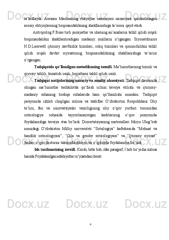 ta’kidlaydi.   Avraam   Maslouning   ehtiyojlar   ierarxiyasi   nazariyasi   qondirilmagan
asosiy ehtiyojlarning boqimandalikning shakllanishiga ta’sirini qayd etadi.
Antropolog F.Boas turli jamiyatlar va ularning an’analarini tahlil qilish orqali
boqimandalikni   shakllantiradigan   madaniy   omillarni   o’rgangan.   Siyosatshunos
H.D.Lasswell   ijtimoiy   xavfsizlik   tizimlari,   soliq   tizimlari   va   qonunchilikni   tahlil
qilish   orqali   davlat   siyosatining   boqimandalikning   shakllanishiga   ta’sirini
o’rgangan.
Tadqiqotda qo’llanilgan metodikaning tasnifi.  Ma’lumotlarning tizimli va
qiyosiy tahlili, kuzatish usuli, hujjatlarni tahlil qilish usuli.
Tadqiqot natijalarining nazariy va amaliy ahamiyati.  Tadqiqot davomida
olingan   ma’lumotlar   tashkilotda   qo’llash   uchun   tavsiya   etilishi   va   ijtimoiy-
madaniy   sohaning   boshqa   sohalarida   ham   qo’llanilishi   mumkin.   Tadqiqot
jarayonida   ishlab   chiqilgan   xulosa   va   takliflar   O’zbekiston   Respublikasi   Oliy
ta’lim,   fan   va   innovatsiyalar   vazirligi ning   oliy   o’quv   yurtlari   tomonidan
sotsiologiya   sohasida   tayyorlanayotgan   kadrlarning   o’quv   jarayonida
foydalanishga   tavsiya   etsa   bo’ladi.   Dissertatsiyaning   materiallari   Mirzo   Ulug’bek
nomidagi   O’zbekiston   Milliy   universiteti   “Sotsilogiya”   kafedrasi da   “ Mehnat   va
bandlik   sotsiologiyasi ”,   “ Oila   va   gender   sotsiologiyasi”   va   “Ijtimoiy   siyosat”
fanlari o’quv dasturini takomillashtirish va o’qitishda foydalanilsa bo’ladi.
Ish tuzilmasining tavsifi.  Kirish, bitta  bob, ikki paragraf, I bob bo’yicha xulosa
hamda Foydalanilgan adabiyotlar ro’yxatidan iborat. 
6 