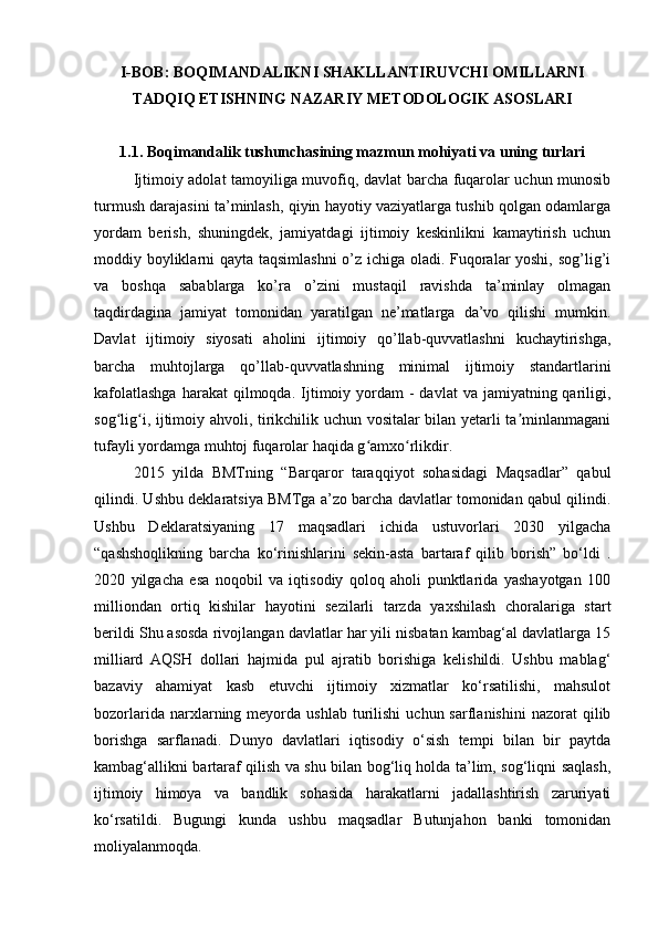 I-BOB : BOQIMANDALIKNI SHAKLLANTIRUVCHI OMILLARNI
TADQIQ ETISHNING NAZARIY METODOLOGIK ASOSLARI
1.1.  Boqimandalik tushunchasining mazmun mohiyati va uning turlari
Ijtimoiy adolat tamoyiliga muvofiq, davlat barcha fuqarolar uchun munosib
turmush darajasini ta’minlash, qiyin hayotiy vaziyatlarga tushib qolgan odamlarga
yordam   berish,   shuningdek,   jamiyatdagi   ijtimoiy   keskinlikni   kamaytirish   uchun
moddiy boyliklarni qayta taqsimlashni  o’z ichiga oladi. Fuqoralar yoshi, sog’lig’i
va   boshqa   sabablarga   ko’ra   o’zini   mustaqil   ravishda   ta’minlay   olmagan
taqdirdagina   jamiyat   tomonidan   yaratilgan   ne’matlarga   da’vo   qilishi   mumkin.
Davlat   ijtimoiy   siyosati   aholini   ijtimoiy   qo’llab-quvvatlashni   kuchaytirishga,
barcha   muhtojlarga   qo’llab-quvvatlashning   minimal   ijtimoiy   standartlarini
kafolatlashga   harakat  qilmoqda.   Ijtimoiy  yordam  -  davlat   va  jamiyatning  qariligi,
sog lig i, ijtimoiy ahvoli, tirikchilik uchun vositalar bilan yetarli ta minlanmaganiʻ ʻ ʼ
tufayli yordamga muhtoj fuqarolar haqida g amxo rlikdir.	
ʻ ʻ
2015   yilda   BMTning   “Barqaror   taraqqiyot   sohasidagi   Maqsadlar”   qabul
qilindi. Ushbu deklaratsiya BMTga a’zo barcha davlatlar tomonidan qabul qilindi.
Ushbu   Deklaratsiyaning   17   maqsadlari   ichida   ustuvorlari   2030   yilgacha
“qashshoqlikning   barcha   ko‘rinishlarini   sekin-asta   bartaraf   qilib   borish”   bo‘ldi   .
2020   yilgacha   esa   noqobil   va   iqtisodiy   qoloq   aholi   punktlarida   yashayotgan   100
milliondan   ortiq   kishilar   hayotini   sezilarli   tarzda   yaxshilash   choralariga   start
berildi Shu asosda rivojlangan davlatlar har yili nisbatan kambag‘al davlatlarga 15
milliard   AQSH   dollari   hajmida   pul   ajratib   borishiga   kelishildi.   Ushbu   mablag‘
bazaviy   ahamiyat   kasb   etuvchi   ijtimoiy   xizmatlar   ko‘rsatilishi,   mahsulot
bozorlarida  narxlarning  meyorda  ushlab  turilishi   uchun  sarflanishini  nazorat  qilib
borishga   sarflanadi.   Dunyo   davlatlari   iqtisodiy   o‘sish   tempi   bilan   bir   paytda
kambag‘allikni bartaraf qilish va shu bilan bog‘liq holda ta’lim, sog‘liqni saqlash,
ijtimoiy   himoya   va   bandlik   sohasida   harakatlarni   jadallashtirish   zaruriyati
ko‘rsatildi.   Bugungi   kunda   ushbu   maqsadlar   Butunjahon   banki   tomonidan
moliyalanmoqda.  