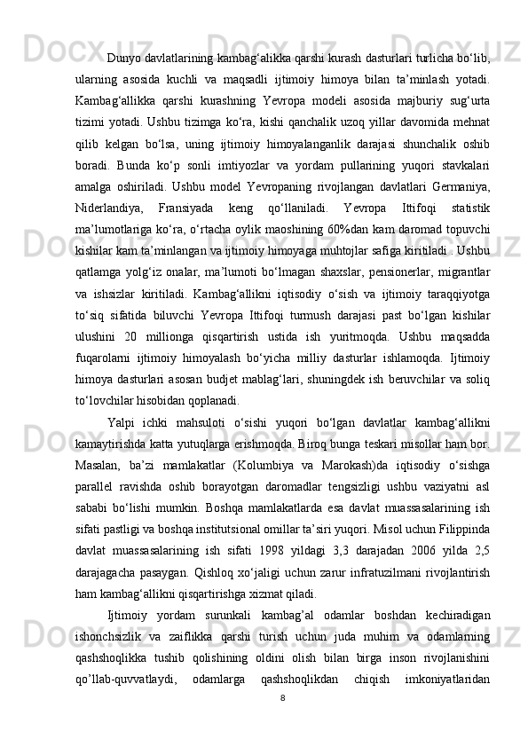 Dunyo davlatlarining kambag‘alikka qarshi kurash dasturlari turlicha bo‘lib,
ularning   asosida   kuchli   va   maqsadli   ijtimoiy   himoya   bilan   ta’minlash   yotadi.
Kambag‘allikka   qarshi   kurashning   Yevropa   modeli   asosida   majburiy   sug‘urta
tizimi   yotadi.   Ushbu  tizimga  ko‘ra,  kishi   qanchalik  uzoq  yillar   davomida  mehnat
qilib   kelgan   bo‘lsa,   uning   ijtimoiy   himoyalanganlik   darajasi   shunchalik   oshib
boradi.   Bunda   ko‘p   sonli   imtiyozlar   va   yordam   pullarining   yuqori   stavkalari
amalga   oshiriladi.   Ushbu   model   Yevropaning   rivojlangan   davlatlari   Germaniya,
Niderlandiya,   Fransiyada   keng   qo‘llaniladi.   Yevropa   Ittifoqi   statistik
ma’lumotlariga  ko‘ra,  o‘rtacha   oylik   maoshining   60%dan   kam   daromad   topuvchi
kishilar kam ta’minlangan va ijtimoiy himoyaga muhtojlar safiga kiritiladi . Ushbu
qatlamga   yolg‘iz   onalar,   ma’lumoti   bo‘lmagan   shaxslar,   pensionerlar,   migrantlar
va   ishsizlar   kiritiladi.   Kambag‘allikni   iqtisodiy   o‘sish   va   ijtimoiy   taraqqiyotga
to‘siq   sifatida   biluvchi   Yevropa   Ittifoqi   turmush   darajasi   past   bo‘lgan   kishilar
ulushini   20   millionga   qisqartirish   ustida   ish   yuritmoqda.   Ushbu   maqsadda
fuqarolarni   ijtimoiy   himoyalash   bo‘yicha   milliy   dasturlar   ishlamoqda.   Ijtimoiy
himoya   dasturlari   asosan   budjet   mablag‘lari,   shuningdek   ish   beruvchilar   va   soliq
to‘lovchilar hisobidan qoplanadi.
Yalpi   ichki   mahsuloti   o‘sishi   yuqori   bo‘lgan   davlatlar   kambag‘allikni
kamaytirishda katta yutuqlarga erishmoqda. Biroq bunga teskari misollar ham bor.
Masalan,   ba’zi   mamlakatlar   (Kolumbiya   va   Marokash)da   iqtisodiy   o‘sishga
parallel   ravishda   oshib   borayotgan   daromadlar   tengsizligi   ushbu   vaziyatni   asl
sababi   bo‘lishi   mumkin.   Boshqa   mamlakatlarda   esa   davlat   muassasalarining   ish
sifati pastligi va boshqa institutsional omillar ta’siri yuqori. Misol uchun Filippinda
davlat   muassasalarining   ish   sifati   1998   yildagi   3,3   darajadan   2006   yilda   2,5
darajagacha   pasaygan.   Qishloq   xo‘jaligi   uchun   zarur   infratuzilmani   rivojlantirish
ham kambag‘allikni qisqartirishga xizmat qiladi.
Ijtimoiy   yordam   surunkali   kambag’al   odamlar   boshdan   kechiradigan
ishonchsizlik   va   zaiflikka   qarshi   turish   uchun   juda   muhim   va   odamlarning
qashshoqlikka   tushib   qolishining   oldini   olish   bilan   birga   inson   rivojlanishini
qo’llab-quvvatlaydi,   odamlarga   qashshoqlikdan   chiqish   imkoniyatlaridan
8 