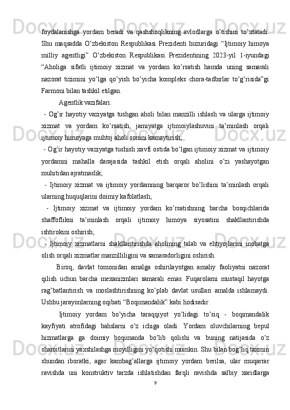 foydalanishga   yordam   beradi   va   qashshoqlikning   avlodlarga   o’tishini   to’xtatadi.
Shu   maqsadda   O’zbekiston   Respublikasi   Prezidenti   huzuridagi   “Ijtimoiy   himoya
milliy   agentligi”   O’zbekiston   Respublikasi   Prezidentining   2023-yil   1-iyundagi
“Aholiga   sifatli   ijtimoiy   xizmat   va   yordam   ko’rsatish   hamda   uning   samarali
nazorat   tizimini   yo’lga   qo’yish   bo’yicha   kompleks   chora-tadbirlar   to’g’risida”gi
Farmoni bilan tashkil etilgan.
Agentlik vazifalari:
  -  Og’ir   hayotiy  vaziyatga  tushgan   aholi   bilan   manzilli   ishlash   va  ularga   ijtimoiy
xizmat   va   yordam   ko’rsatish,   jamiyatga   ijtimoiylashuvini   ta’minlash   orqali
ijtimoiy himoyaga muhtoj aholi sonini kamaytirish;
  - Og’ir hayotiy vaziyatga tushish xavfi ostida bo’lgan ijtimoiy xizmat va ijtimoiy
yordamni   mahalla   darajasida   tashkil   etish   orqali   aholini   o’zi   yashayotgan
muhitidan ajratmaslik;
  -   Ijtimoiy   xizmat   va   ijtimoiy   yordamning   barqaror   bo’lishini   ta’minlash   orqali
ularning huquqlarini doimiy kafolatlash;
  -   Ijtimoiy   xizmat   va   ijtimoiy   yordam   ko’rsatishning   barcha   bosqichlarida
shaffoflikni   ta’minlash   orqali   ijtimoiy   himoya   siyosatini   shakllantirishda
ishtirokini oshirish;
  -   Ijtimoiy   xizmatlarni   shakllantirishda   aholining   talab   va   ehtiyojlarini   inobatga
olish orqali xizmatlar manzilliligini va samaradorligini oshirish.
Biroq,   davlat   tomonidan   amalga   oshirilayotgan   amaliy   faoliyatni   nazorat
qilish   uchun   barcha   mexanizmlari   samarali   emas.   Fuqarolarni   mustaqil   hayotga
rag’batlantirish   va   moslashtirishning   ko’plab   davlat   usullari   amalda   ishlamaydi.
Ushbu jarayonlarning oqibati “Boqimandalik” kabi hodisadir.
Ijtimoiy   yordam   bo’yicha   taraqqiyot   yo’lidagi   to’siq   -   boqimandalik
kayfiyati   atrofidagi   bahslarni   o’z   ichiga   oladi.   Yordam   oluvchilarning   bepul
hizmatlarga   ga   doimiy   boqimanda   bo’lib   qolishi   va   buning   natijasida   o’z
sharoitlarini yaxshilashga moyilligini yo’qotishi mumkin. Shu bilan bog’liq taxmin
shundan   iboratki,   agar   kambag’allarga   ijtimoiy   yordam   berilsa,   ular   muqarrar
ravishda   uni   konstruktiv   tarzda   ishlatishdan   farqli   ravishda   salbiy   xaridlarga
9