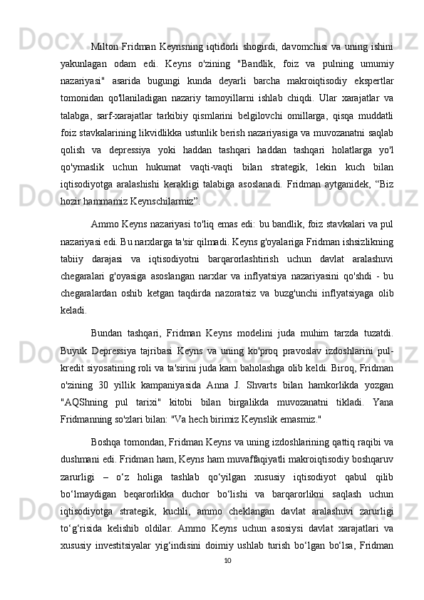 Milton   Fridman   Keynsning   iqtidorli   shogirdi,   davomchisi   va   uning   ishini
yakunlagan   odam   edi.   Keyns   o'zining   "Bandlik,   foiz   va   pulning   umumiy
nazariyasi"   asarida   bugungi   kunda   deyarli   barcha   makroiqtisodiy   ekspertlar
tomonidan   qo'llaniladigan   nazariy   tamoyillarni   ishlab   chiqdi.   Ular   xarajatlar   va
talabga,   sarf-xarajatlar   tarkibiy   qismlarini   belgilovchi   omillarga,   qisqa   muddatli
foiz stavkalarining likvidlikka ustunlik berish nazariyasiga va muvozanatni saqlab
qolish   va   depressiya   yoki   haddan   tashqari   haddan   tashqari   holatlarga   yo'l
qo'ymaslik   uchun   hukumat   vaqti-vaqti   bilan   strategik,   lekin   kuch   bilan
iqtisodiyotga   aralashishi   kerakligi   talabiga   asoslanadi.   Fridman   aytganidek,   “Biz
hozir hammamiz Keynschilarmiz”.
Ammo Keyns nazariyasi to'liq emas edi: bu bandlik, foiz stavkalari va pul
nazariyasi edi. Bu narxlarga ta'sir qilmadi. Keyns g'oyalariga Fridman ishsizlikning
tabiiy   darajasi   va   iqtisodiyotni   barqarorlashtirish   uchun   davlat   aralashuvi
chegaralari   g'oyasiga   asoslangan   narxlar   va   inflyatsiya   nazariyasini   qo'shdi   -   bu
chegaralardan   oshib   ketgan   taqdirda   nazoratsiz   va   buzg'unchi   inflyatsiyaga   olib
keladi.
Bundan   tashqari,   Fridman   Keyns   modelini   juda   muhim   tarzda   tuzatdi.
Buyuk   Depressiya   tajribasi   Keyns   va   uning   ko'proq   pravoslav   izdoshlarini   pul-
kredit siyosatining roli va ta'sirini juda kam baholashga olib keldi. Biroq, Fridman
o'zining   30   yillik   kampaniyasida   Anna   J.   Shvarts   bilan   hamkorlikda   yozgan
"AQShning   pul   tarixi"   kitobi   bilan   birgalikda   muvozanatni   tikladi.   Yana
Fridmanning so'zlari bilan: "Va hech birimiz Keynslik emasmiz."
Boshqa tomondan, Fridman Keyns va uning izdoshlarining qattiq raqibi va
dushmani edi. Fridman ham, Keyns ham muvaffaqiyatli makroiqtisodiy boshqaruv
zarurligi   –   o‘z   holiga   tashlab   qo‘yilgan   xususiy   iqtisodiyot   qabul   qilib
bo‘lmaydigan   beqarorlikka   duchor   bo‘lishi   va   barqarorlikni   saqlash   uchun
iqtisodiyotga   strategik,   kuchli,   ammo   cheklangan   davlat   aralashuvi   zarurligi
to‘g‘risida   kelishib   oldilar.   Ammo   Keyns   uchun   asosiysi   davlat   xarajatlari   va
xususiy   investitsiyalar   yig‘indisini   doimiy   ushlab   turish   bo‘lgan   bo‘lsa,   Fridman
10 