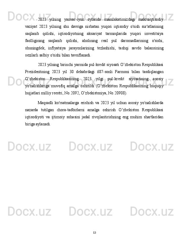 2023   yilning   yanvar-iyun   oylarida   mamlakatimizdagi   makroiqtisodiy
vaziyat   2023   yilning   shu   davriga   nisbatan   yuqori   iqtisodiy   o'sish   sur'atlarining
saqlanib   qolishi,   iqtisodiyotning   aksariyat   tarmoqlarida   yuqori   investitsiya
faolligining   saqlanib   qolishi,   aholining   real   pul   daromadlarining   o'sishi,
shuningdek,   inflyatsiya   jarayonlarining   tezlashishi,   tashqi   savdo   balansining
sezilarli salbiy o'sishi bilan tavsiflanadi.
2023 yilning birinchi yarmida pul-kredit siyosati O’zbekiston Respublikasi
Prezidentining   2023   yil   30   dekabrdagi   687-sonli   Farmoni   bilan   tasdiqlangan
O’zbekiston   Respublikasining   2023   yilgi   pul-kredit   siyosatining   asosiy
yo'nalishlariga   muvofiq   amalga   oshirildi   (O’zbekiston   Respublikasining   huquqiy
hujjatlari milliy reestri, No.2092, O’zbekistoniya, No.20908).
Maqsadli   ko'rsatmalarga   erishish   va   2023   yil   uchun   asosiy   yo'nalishlarda
nazarda   tutilgan   chora-tadbirlarni   amalga   oshirish   O’zbekiston   Respublikasi
iqtisodiyoti   va   ijtimoiy   sohasini   jadal   rivojlantirishning   eng   muhim   shartlaridan
biriga aylanadi.
13