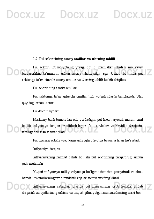 1.2. Pul sektorining asosiy omillari va ularning tahlili
Pul   sektori   iqtisodiyotning   yuragi   bo‘lib,   mamlakat   ichidagi   moliyaviy
barqarorlikni   ta’minlash   uchun   asosiy   ahamiyatga   ega.   Ushbu   bo‘limda   pul
sektoriga ta’sir etuvchi asosiy omillar va ularning tahlili ko‘rib chiqiladi.
Pul sektorining asosiy omillari
Pul   sektoriga   ta’sir   qiluvchi   omillar   turli   yo‘nalishlarda   baholanadi.   Ular
quyidagilardan iborat:
Pul-kredit siyosati
Markaziy bank tomonidan olib boriladigan pul-kredit siyosati muhim omil
bo‘lib, inflyatsiya darajasi, kreditlash hajmi, foiz stavkalari  va likvidlik darajasini
tartibga solishga xizmat qiladi.
Pul massasi ortishi yoki kamayishi iqtisodiyotga bevosita ta’sir ko‘rsatadi.
Inflyatsiya darajasi
Inflyatsiyaning   nazorat   ostida   bo‘lishi   pul   sektorining   barqarorligi   uchun
juda muhimdir.
Yuqori  inflyatsiya milliy valyutaga bo‘lgan ishonchni  pasaytiradi va aholi
hamda investorlarning uzoq muddatli rejalari uchun xavf tug‘diradi.
Inflyatsiyaning   sabablari   orasida   pul   massasining   ortib   ketishi,   ishlab
chiqarish xarajatlarining oshishi va import qilinayotgan mahsulotlarning narxi bor.
14