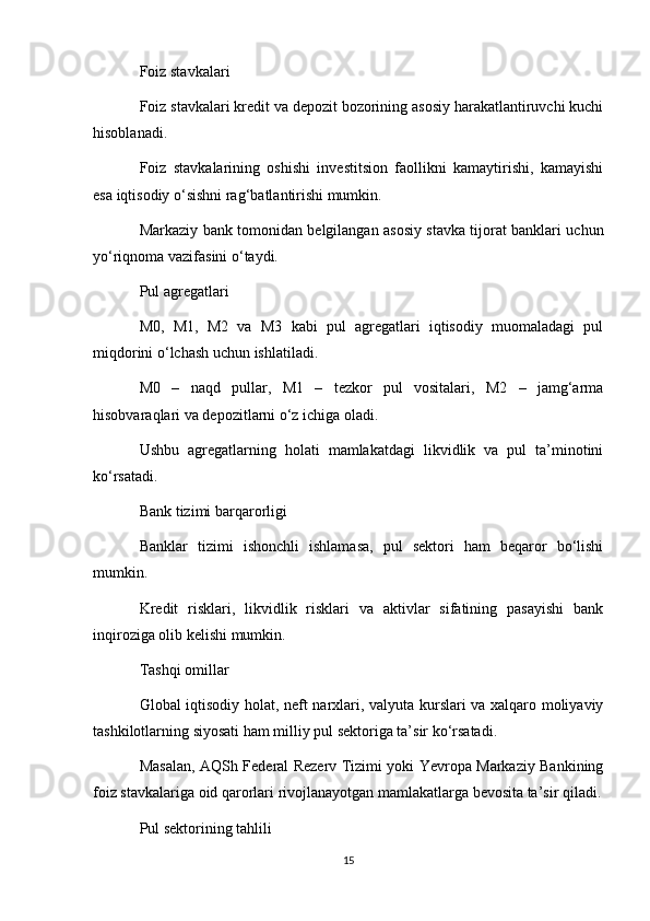 Foiz stavkalari
Foiz stavkalari kredit va depozit bozorining asosiy harakatlantiruvchi kuchi
hisoblanadi.
Foiz   stavkalarining   oshishi   investitsion   faollikni   kamaytirishi,   kamayishi
esa iqtisodiy o‘sishni rag‘batlantirishi mumkin.
Markaziy bank tomonidan belgilangan asosiy stavka tijorat banklari uchun
yo‘riqnoma vazifasini o‘taydi.
Pul agregatlari
M0,   M1,   M2   va   M3   kabi   pul   agregatlari   iqtisodiy   muomaladagi   pul
miqdorini o‘lchash uchun ishlatiladi.
M0   –   naqd   pullar,   M1   –   tezkor   pul   vositalari,   M2   –   jamg‘arma
hisobvaraqlari va depozitlarni o‘z ichiga oladi.
Ushbu   agregatlarning   holati   mamlakatdagi   likvidlik   va   pul   ta’minotini
ko‘rsatadi.
Bank tizimi barqarorligi
Banklar   tizimi   ishonchli   ishlamasa,   pul   sektori   ham   beqaror   bo‘lishi
mumkin.
Kredit   risklari,   likvidlik   risklari   va   aktivlar   sifatining   pasayishi   bank
inqiroziga olib kelishi mumkin.
Tashqi omillar
Global iqtisodiy holat, neft narxlari, valyuta kurslari va xalqaro moliyaviy
tashkilotlarning siyosati ham milliy pul sektoriga ta’sir ko‘rsatadi.
Masalan, AQSh Federal Rezerv Tizimi yoki Yevropa Markaziy Bankining
foiz stavkalariga oid qarorlari rivojlanayotgan mamlakatlarga bevosita ta’sir qiladi.
Pul sektorining tahlili
15