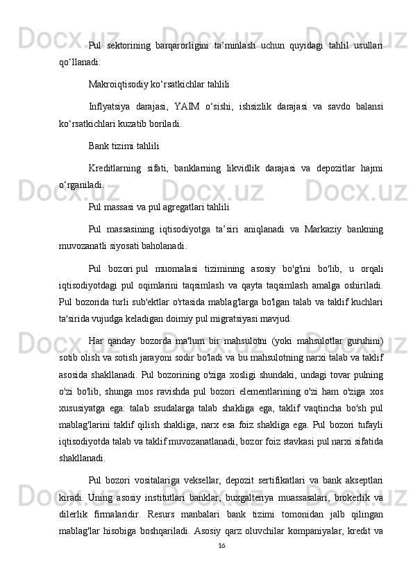 Pul   sektorining   barqarorligini   ta’minlash   uchun   quyidagi   tahlil   usullari
qo‘llanadi:
Makroiqtisodiy ko‘rsatkichlar tahlili
Inflyatsiya   darajasi,   YAIM   o‘sishi,   ishsizlik   darajasi   va   savdo   balansi
ko‘rsatkichlari kuzatib boriladi.
Bank tizimi tahlili
Kreditlarning   sifati,   banklarning   likvidlik   darajasi   va   depozitlar   hajmi
o‘rganiladi.
Pul massasi va pul agregatlari tahlili
Pul   massasining   iqtisodiyotga   ta’siri   aniqlanadi   va   Markaziy   bankning
muvozanatli siyosati baholanadi.
Pul   bozori   pul   muomalasi   tizimining   asosiy   bo'g'ini   bo'lib,   u   orqali
iqtisodiyotdagi   pul   oqimlarini   taqsimlash   va   qayta   taqsimlash   amalga   oshiriladi.
Pul bozorida turli sub'ektlar  o'rtasida mablag'larga bo'lgan talab va taklif kuchlari
ta'sirida vujudga keladigan doimiy pul migratsiyasi mavjud.
Har   qanday   bozorda   ma'lum   bir   mahsulotni   (yoki   mahsulotlar   guruhini)
sotib olish va sotish jarayoni sodir bo'ladi va bu mahsulotning narxi talab va taklif
asosida  shakllanadi.   Pul   bozorining  o'ziga   xosligi   shundaki,  undagi   tovar  pulning
o'zi   bo'lib,   shunga   mos   ravishda   pul   bozori   elementlarining   o'zi   ham   o'ziga   xos
xususiyatga   ega:   talab   ssudalarga   talab   shakliga   ega,   taklif   vaqtincha   bo'sh   pul
mablag'larini   taklif   qilish   shakliga,   narx   esa   foiz   shakliga   ega.   Pul   bozori   tufayli
iqtisodiyotda talab va taklif muvozanatlanadi, bozor foiz stavkasi pul narxi sifatida
shakllanadi.
Pul   bozori   vositalariga   veksellar,   depozit   sertifikatlari   va   bank   akseptlari
kiradi.   Uning   asosiy   institutlari   banklar,   buxgalteriya   muassasalari,   brokerlik   va
dilerlik   firmalaridir.   Resurs   manbalari   bank   tizimi   tomonidan   jalb   qilingan
mablag'lar   hisobiga   boshqariladi.   Asosiy   qarz   oluvchilar   kompaniyalar,   kredit   va
16 